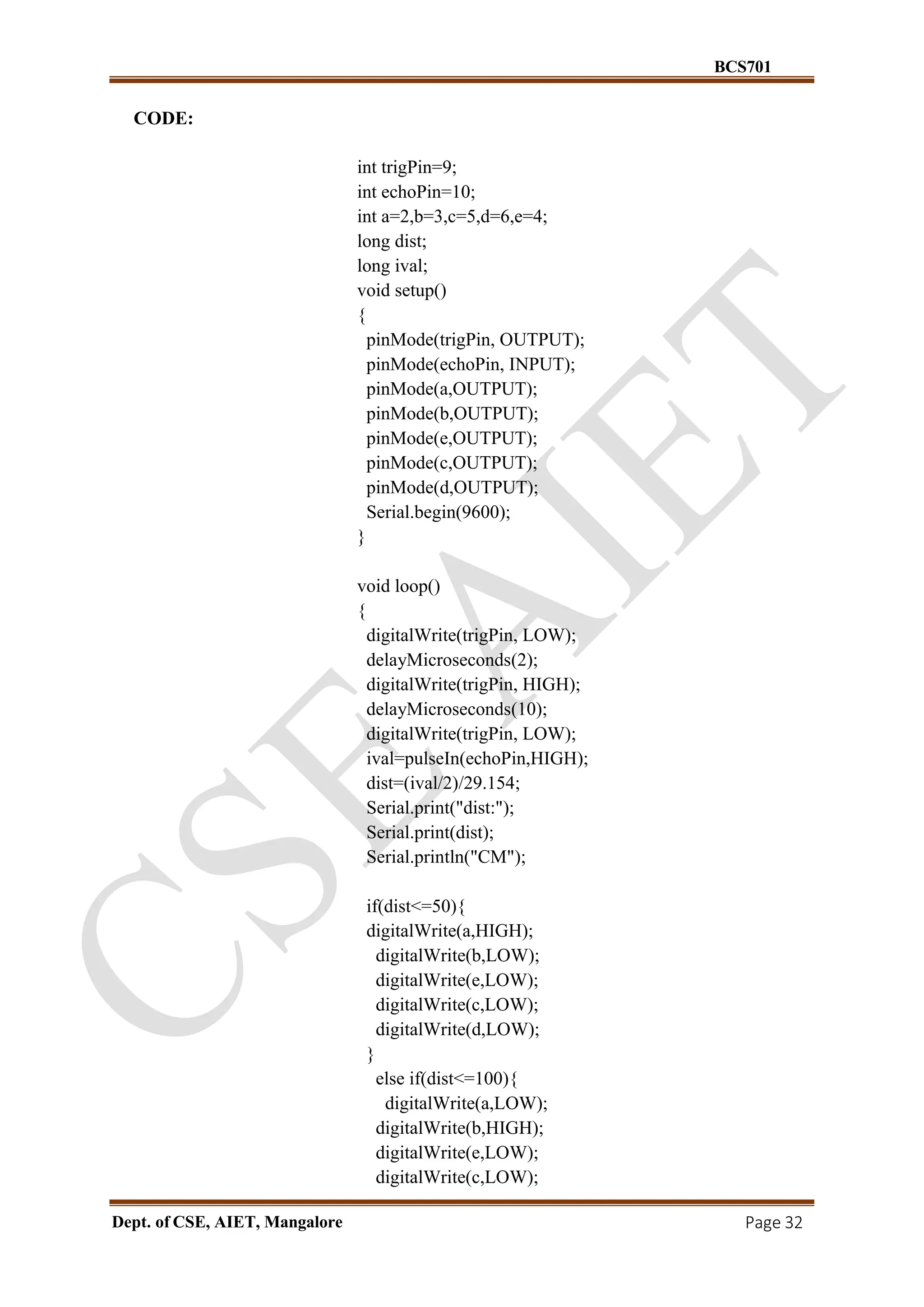 BCS701
Dept. of CSE, AIET, Mangalore Page 32
CODE:
int trigPin=9;
int echoPin=10;
int a=2,b=3,c=5,d=6,e=4;
long dist;
long ival;
void setup()
{
pinMode(trigPin, OUTPUT);
pinMode(echoPin, INPUT);
pinMode(a,OUTPUT);
pinMode(b,OUTPUT);
pinMode(e,OUTPUT);
pinMode(c,OUTPUT);
pinMode(d,OUTPUT);
Serial.begin(9600);
}
void loop()
{
digitalWrite(trigPin, LOW);
delayMicroseconds(2);
digitalWrite(trigPin, HIGH);
delayMicroseconds(10);
digitalWrite(trigPin, LOW);
ival=pulseIn(echoPin,HIGH);
dist=(ival/2)/29.154;
Serial.print("dist:");
Serial.print(dist);
Serial.println("CM");
if(dist<=50){
digitalWrite(a,HIGH);
digitalWrite(b,LOW);
digitalWrite(e,LOW);
digitalWrite(c,LOW);
digitalWrite(d,LOW);
}
else if(dist<=100){
digitalWrite(a,LOW);
digitalWrite(b,HIGH);
digitalWrite(e,LOW);
digitalWrite(c,LOW);
 