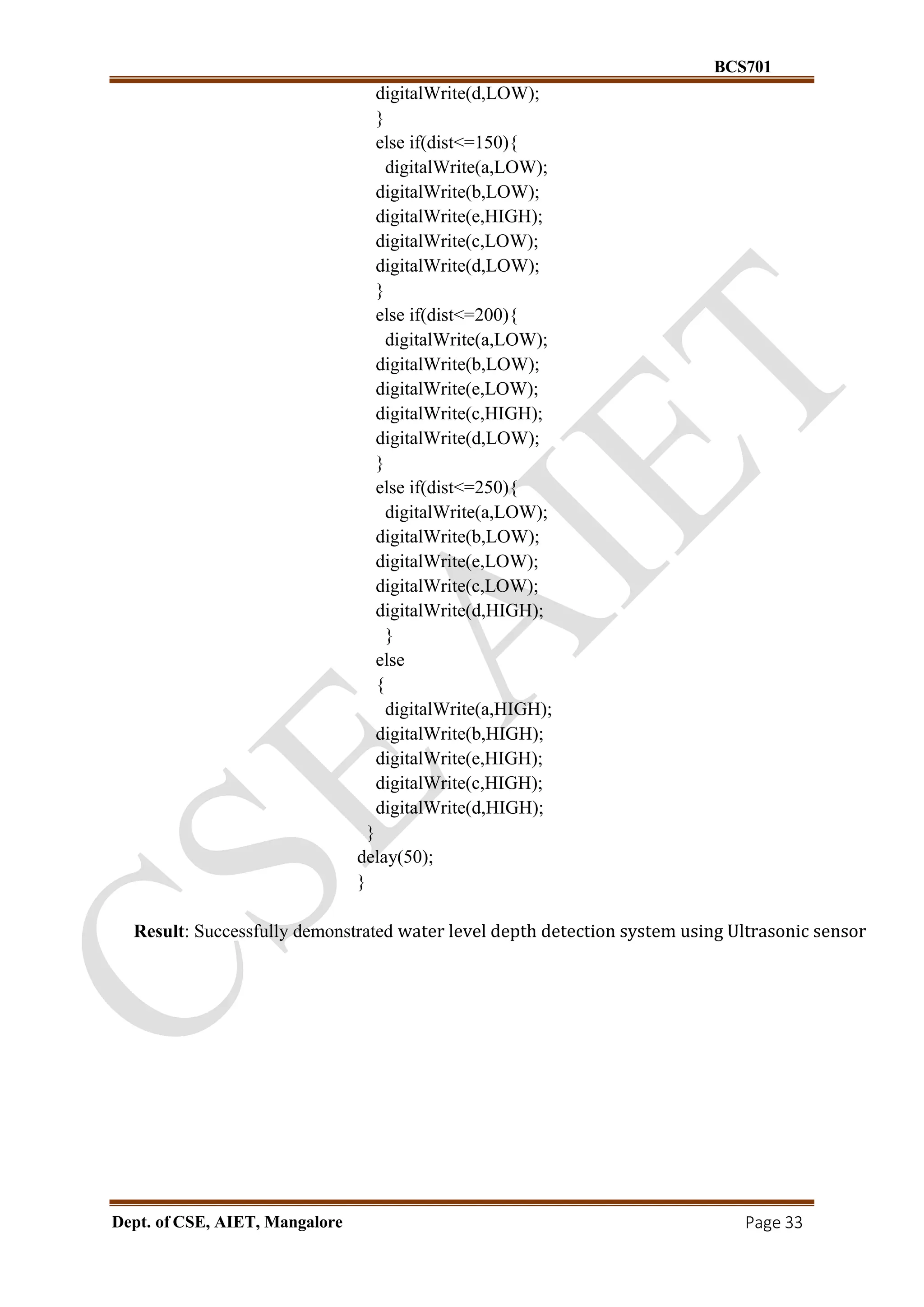 BCS701
Dept. of CSE, AIET, Mangalore Page 33
digitalWrite(d,LOW);
}
else if(dist<=150){
digitalWrite(a,LOW);
digitalWrite(b,LOW);
digitalWrite(e,HIGH);
digitalWrite(c,LOW);
digitalWrite(d,LOW);
}
else if(dist<=200){
digitalWrite(a,LOW);
digitalWrite(b,LOW);
digitalWrite(e,LOW);
digitalWrite(c,HIGH);
digitalWrite(d,LOW);
}
else if(dist<=250){
digitalWrite(a,LOW);
digitalWrite(b,LOW);
digitalWrite(e,LOW);
digitalWrite(c,LOW);
digitalWrite(d,HIGH);
}
else
{
digitalWrite(a,HIGH);
digitalWrite(b,HIGH);
digitalWrite(e,HIGH);
digitalWrite(c,HIGH);
digitalWrite(d,HIGH);
}
delay(50);
}
Result: Successfully demonstrated water level depth detection system using Ultrasonic sensor
 