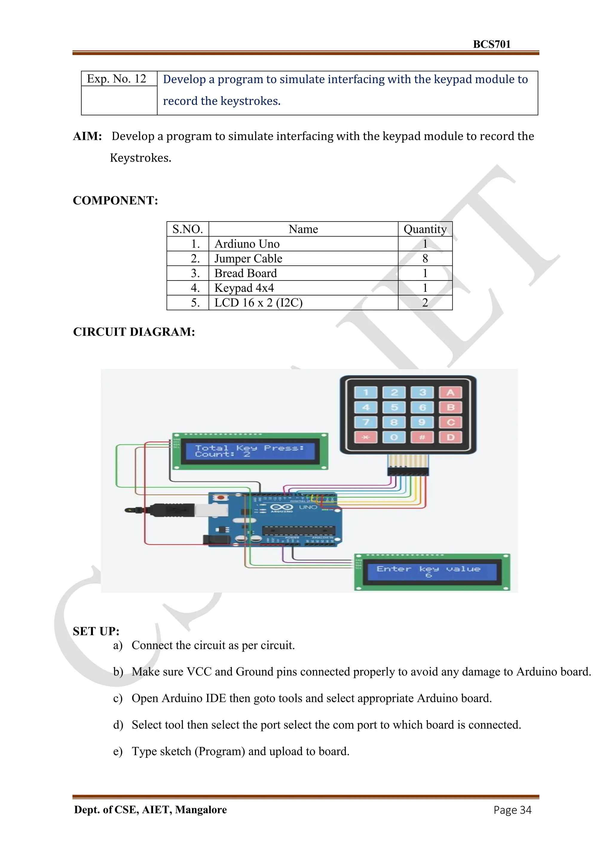 BCS701
Dept. of CSE, AIET, Mangalore Page 34
Exp. No. 12 Develop a program to simulate interfacing with the keypad module to
record the keystrokes.
AIM: Develop a program to simulate interfacing with the keypad module to record the
Keystrokes.
COMPONENT:
S.NO. Name Quantity
1. Ardiuno Uno 1
2. Jumper Cable 8
3. Bread Board 1
4. Keypad 4x4 1
5. LCD 16 x 2 (I2C) 2
CIRCUIT DIAGRAM:
SET UP:
a) Connect the circuit as per circuit.
b) Make sure VCC and Ground pins connected properly to avoid any damage to Arduino board.
c) Open Arduino IDE then goto tools and select appropriate Arduino board.
d) Select tool then select the port select the com port to which board is connected.
e) Type sketch (Program) and upload to board.
 