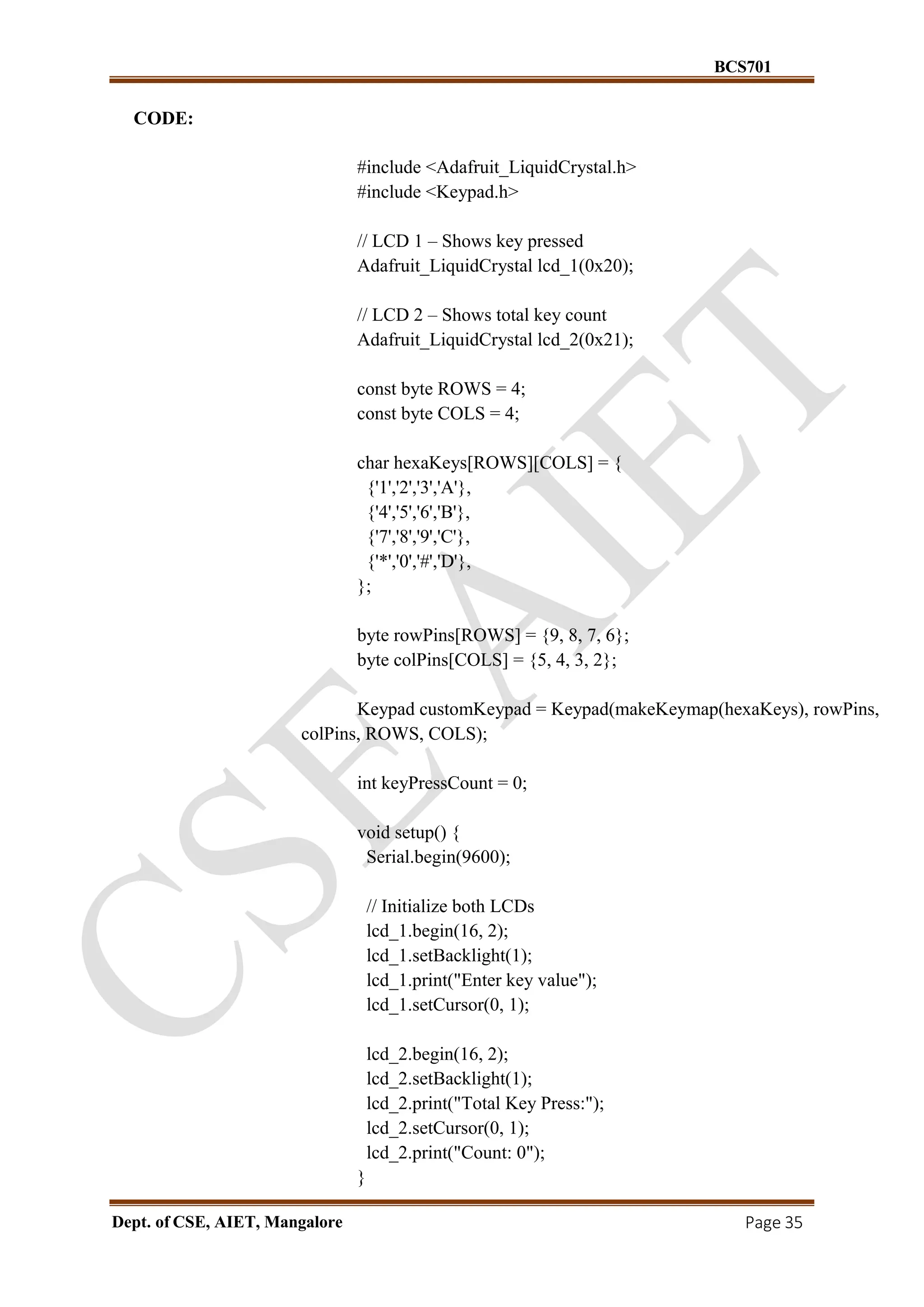 BCS701
Dept. of CSE, AIET, Mangalore Page 35
CODE:
#include <Adafruit_LiquidCrystal.h>
#include <Keypad.h>
// LCD 1 – Shows key pressed
Adafruit_LiquidCrystal lcd_1(0x20);
// LCD 2 – Shows total key count
Adafruit_LiquidCrystal lcd_2(0x21);
const byte ROWS = 4;
const byte COLS = 4;
char hexaKeys[ROWS][COLS] = {
{'1','2','3','A'},
{'4','5','6','B'},
{'7','8','9','C'},
{'*','0','#','D'},
};
byte rowPins[ROWS] = {9, 8, 7, 6};
byte colPins[COLS] = {5, 4, 3, 2};
Keypad customKeypad = Keypad(makeKeymap(hexaKeys), rowPins,
colPins, ROWS, COLS);
int keyPressCount = 0;
void setup() {
Serial.begin(9600);
// Initialize both LCDs
lcd_1.begin(16, 2);
lcd_1.setBacklight(1);
lcd_1.print("Enter key value");
lcd_1.setCursor(0, 1);
lcd_2.begin(16, 2);
lcd_2.setBacklight(1);
lcd_2.print("Total Key Press:");
lcd_2.setCursor(0, 1);
lcd_2.print("Count: 0");
}
 