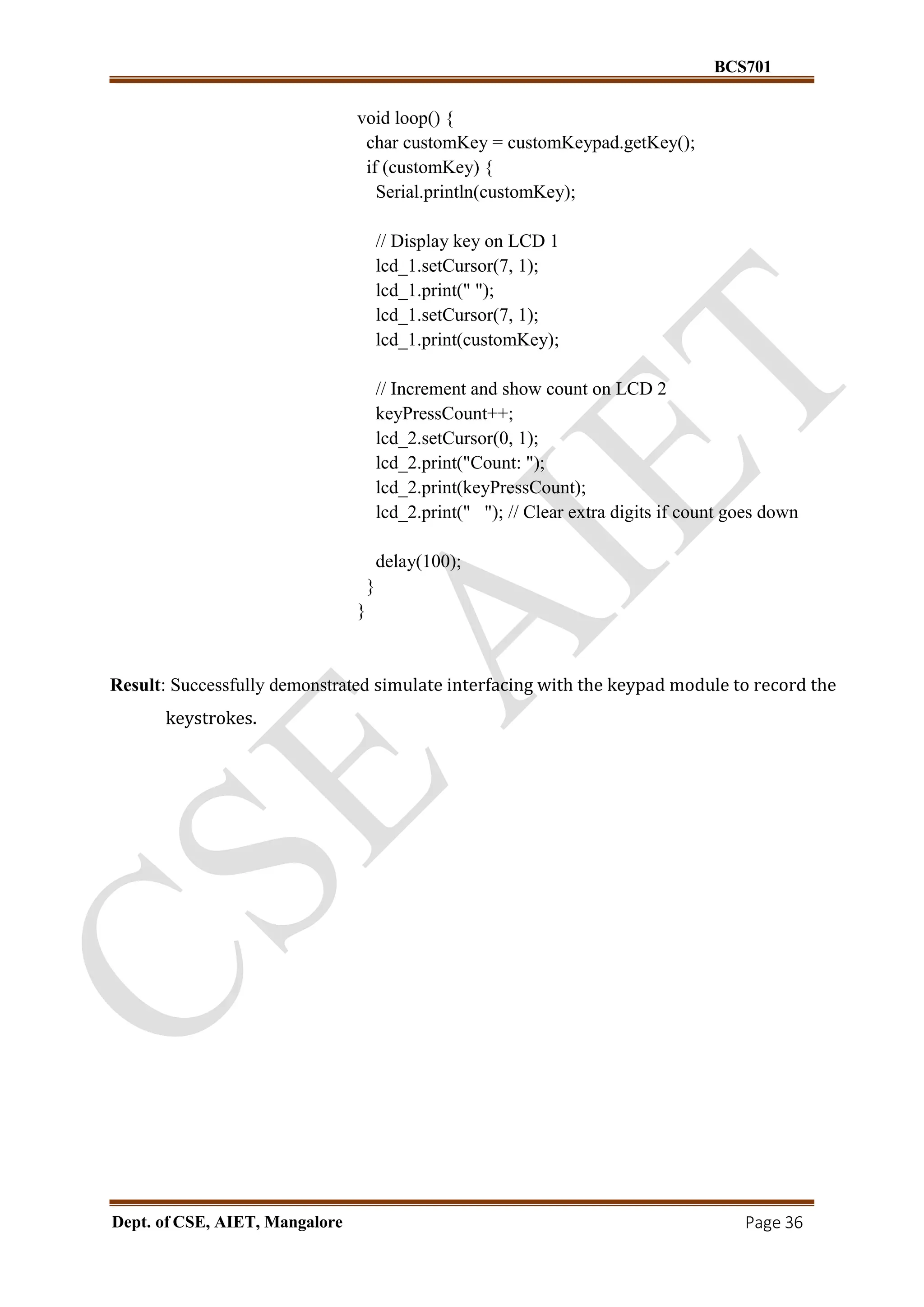 BCS701
Dept. of CSE, AIET, Mangalore Page 36
void loop() {
char customKey = customKeypad.getKey();
if (customKey) {
Serial.println(customKey);
// Display key on LCD 1
lcd_1.setCursor(7, 1);
lcd_1.print(" ");
lcd_1.setCursor(7, 1);
lcd_1.print(customKey);
// Increment and show count on LCD 2
keyPressCount++;
lcd_2.setCursor(0, 1);
lcd_2.print("Count: ");
lcd_2.print(keyPressCount);
lcd_2.print(" "); // Clear extra digits if count goes down
delay(100);
}
}
Result: Successfully demonstrated simulate interfacing with the keypad module to record the
keystrokes.
 