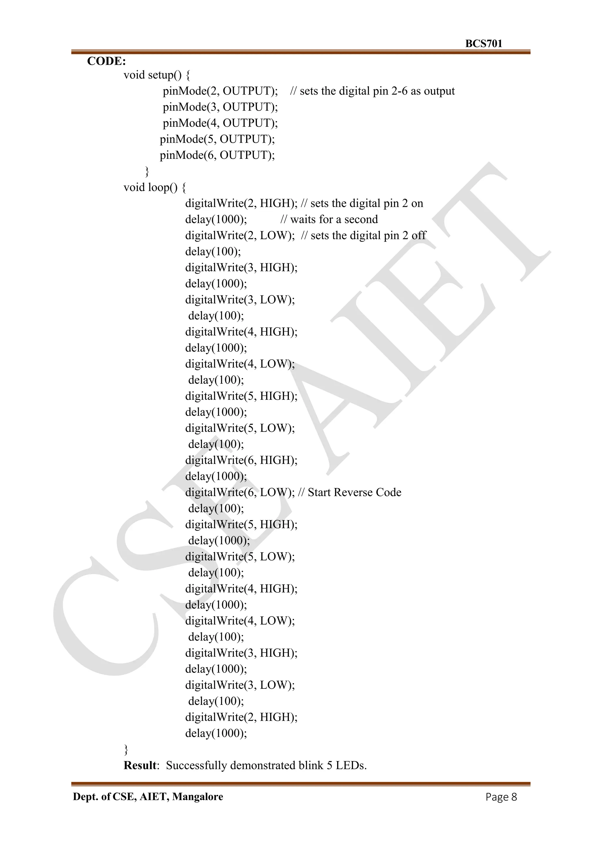 BCS701
Dept. of CSE, AIET, Mangalore Page 8
CODE:
void setup() {
pinMode(2, OUTPUT); // sets the digital pin 2-6 as output
pinMode(3, OUTPUT);
pinMode(4, OUTPUT);
pinMode(5, OUTPUT);
pinMode(6, OUTPUT);
}
void loop() {
digitalWrite(2, HIGH); // sets the digital pin 2 on
delay(1000); // waits for a second
digitalWrite(2, LOW); // sets the digital pin 2 off
delay(100);
digitalWrite(3, HIGH);
delay(1000);
digitalWrite(3, LOW);
delay(100);
digitalWrite(4, HIGH);
delay(1000);
digitalWrite(4, LOW);
delay(100);
digitalWrite(5, HIGH);
delay(1000);
digitalWrite(5, LOW);
delay(100);
digitalWrite(6, HIGH);
delay(1000);
digitalWrite(6, LOW); // Start Reverse Code
delay(100);
digitalWrite(5, HIGH);
delay(1000);
digitalWrite(5, LOW);
delay(100);
digitalWrite(4, HIGH);
delay(1000);
digitalWrite(4, LOW);
delay(100);
digitalWrite(3, HIGH);
delay(1000);
digitalWrite(3, LOW);
delay(100);
digitalWrite(2, HIGH);
delay(1000);
}
Result: Successfully demonstrated blink 5 LEDs.
 