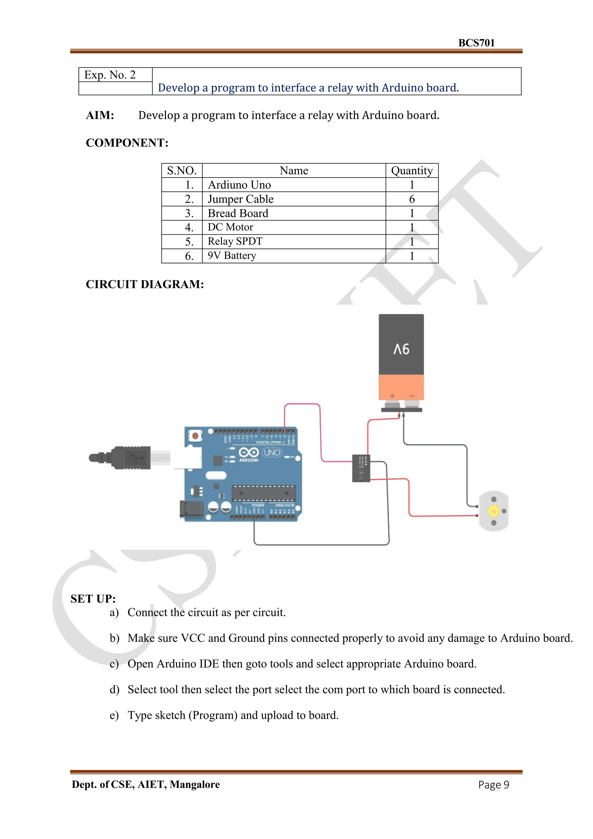 BCS701
Dept. of CSE, AIET, Mangalore Page 9
Exp. No. 2
Develop a program to interface a relay with Arduino board.
AIM: Develop a program to interface a relay with Arduino board.
COMPONENT:
S.NO. Name Quantity
1. Ardiuno Uno 1
2. Jumper Cable 6
3. Bread Board 1
4. DC Motor 1
5. Relay SPDT 1
6. 9V Battery 1
CIRCUIT DIAGRAM:
SET UP:
a) Connect the circuit as per circuit.
b) Make sure VCC and Ground pins connected properly to avoid any damage to Arduino board.
c) Open Arduino IDE then goto tools and select appropriate Arduino board.
d) Select tool then select the port select the com port to which board is connected.
e) Type sketch (Program) and upload to board.
 