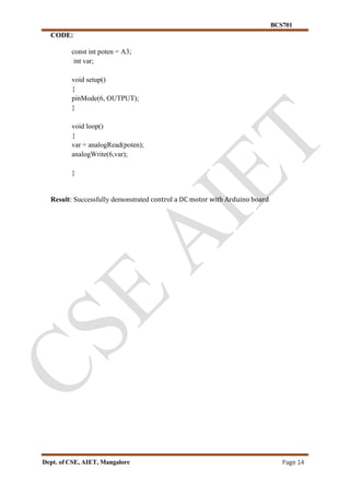 BCS701
Dept. of CSE, AIET, Mangalore Page 14
CODE:
const int poten = A3;
int var;
void setup()
{
pinMode(6, OUTPUT);
}
void loop()
{
var = analogRead(poten);
analogWrite(6,var);
}
Result: Successfully demonstrated control a DC motor with Arduino board
 