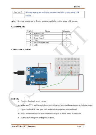 BCS701
Dept. of CSE, AIET, Mangalore Page 15
Exp. No. 5 Develop a program to deploy smart street light system using LDR
sensor.
AIM: Develop a program to deploy smart street light system using LDR sensor.
COMPONENT:
S.NO. Name Quantity
1. Ardiuno Uno 1
2. Jumper Cable 4
3. Bread Board 1
4. LED 1
5. Resistance (850 Ω) 2
6. LDR 1
CIRCUIT DIAGRAM:
SET UP:
a) Connect the circuit as per circuit.
b) Make sure VCC and Ground pins connected properly to avoid any damage to Arduino board.
c) Open Arduino IDE then goto tools and select appropriate Arduino board.
d) Select tool then select the port select the com port to which board is connected.
e) Type sketch (Program) and upload to board.
 