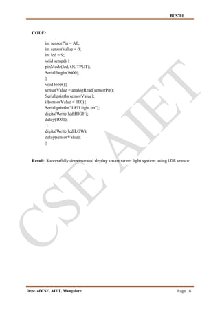 BCS701
Dept. of CSE, AIET, Mangalore Page 16
CODE:
int sensorPin = A0;
int sensorValue = 0;
int led = 9;
void setup() {
pinMode(led, OUTPUT);
Serial.begin(9600);
}
void loop(){
sensorValue = analogRead(sensorPin);
Serial.println(sensorValue);
if(sensorValue < 100){
Serial.println("LED light on");
digitalWrite(led,HIGH);
delay(1000);
}
digitalWrite(led,LOW);
delay(sensorValue);
}
Result: Successfully demonstrated deploy smart street light system using LDR sensor
 