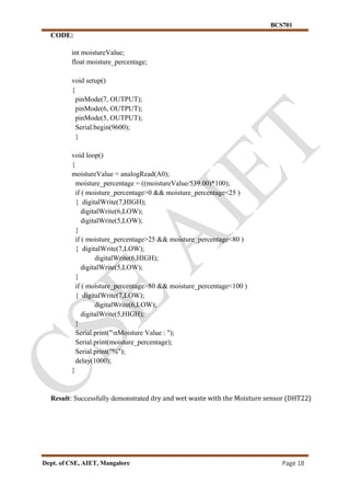BCS701
Dept. of CSE, AIET, Mangalore Page 18
CODE:
int moistureValue;
float moisture_percentage;
void setup()
{
pinMode(7, OUTPUT);
pinMode(6, OUTPUT);
pinMode(5, OUTPUT);
Serial.begin(9600);
}
void loop()
{
moistureValue = analogRead(A0);
moisture_percentage = ((moistureValue/539.00)*100);
if ( moisture_percentage>0 && moisture_percentage<25 )
{ digitalWrite(7,HIGH);
digitalWrite(6,LOW);
digitalWrite(5,LOW);
}
if ( moisture_percentage>25 && moisture_percentage<80 )
{ digitalWrite(7,LOW);
digitalWrite(6,HIGH);
digitalWrite(5,LOW);
}
if ( moisture_percentage>80 && moisture_percentage<100 )
{ digitalWrite(7,LOW);
digitalWrite(6,LOW);
digitalWrite(5,HIGH);
}
Serial.print("nMoisture Value : ");
Serial.print(moisture_percentage);
Serial.print("%");
delay(1000);
}
Result: Successfully demonstrated dry and wet waste with the Moisture sensor (DHT22)
 