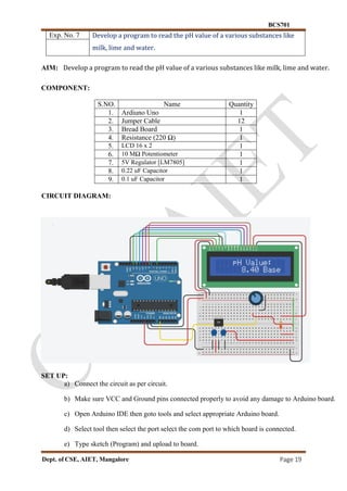 BCS701
Dept. of CSE, AIET, Mangalore Page 19
Exp. No. 7 Develop a program to read the pH value of a various substances like
milk, lime and water.
AIM: Develop a program to read the pH value of a various substances like milk, lime and water.
COMPONENT:
S.NO. Name Quantity
1. Ardiuno Uno 1
2. Jumper Cable 12
3. Bread Board 1
4. Resistance (220 Ω) 1
5. LCD 16 x 2 1
6. 10 MΩ Potentiometer 1
7. 5V Regulator [LM7805] 1
8. 0.22 uF Capacitor 1
9. 0.1 uF Capacitor 1
CIRCUIT DIAGRAM:
SET UP:
a) Connect the circuit as per circuit.
b) Make sure VCC and Ground pins connected properly to avoid any damage to Arduino board.
c) Open Arduino IDE then goto tools and select appropriate Arduino board.
d) Select tool then select the port select the com port to which board is connected.
e) Type sketch (Program) and upload to board.
 