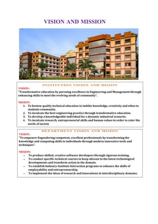 VISION AND MISSION
INSTITUTION VISION AND MISION
VISION:
“Transformative education by pursuing excellence in Engineering and Management through
enhancing skills to meet the evolving needs of community”.
MISION:
1. To bestow quality technical education to imbibe knowledge, creativity and ethos to
students community.
2. To inculcate the best engineering practice through transformative education.
3. To develop a knowledgeable individual for a dynamic industrial scenario.
4. To inculcate research, entrepreneurial skills and human values in order to cater the
needs of society
DEPARTMENT VISION AND MISION
VISION:
“To empower Engendering competent, excellent professionals by transforming the
knowledge and computing skills to individuals through modern innovative tools and
techniques”.
MISION:
 To produce skilled, creative software developers through rigorous training.
 To conduct specific technical courses to keep abreast to the latest technological
developments and transform action in the domain.
 To establish Industry-Institute Interaction programs to enhance the skills of
employability and entrepreneurship.
 To implement the ideas of research and innovations in interdisciplinary domains.
 