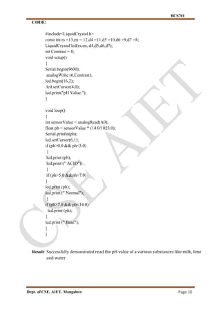 BCS701
Dept. of CSE, AIET, Mangalore Page 20
CODE:
#include<LiquidCrystal.h>
const int rs =13,en = 12,d4 =11,d5 =10,d6 =9,d7 =8;
LiquidCrystal lcd(rs,en, d4,d5,d6,d7);
int Contrast = 0;
void setup()
{
Serial.begin(9600);
analogWrite (6,Contrast);
lcd.begin(16,2);
lcd.setCursor(4,0);
lcd.print("pH Value:");
}
void loop()
{
int sensorValue = analogRead(A0);
float ph = sensorValue * (14.0/1023.0);
Serial.println(ph);
lcd.setCursor(6,1);
if (ph>0.0 && ph<5.0)
{
lcd.print (ph);
lcd.print (" ACID");
}
if (ph>5.0 &&ph<7.0)
{
lcd.print (ph);
lcd.print (" Normal");
}
if (ph>7.0 && ph<14.0)
lcd.print (ph);
{
lcd.print (" Base");
}
}
Result: Successfully demonstrated read the pH value of a various substances like milk, lime
and water
 