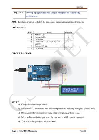 BCS701
Dept. of CSE, AIET, Mangalore Page 21
Exp. No. 8 Develop a program to detect the gas leakage in the surrounding
environment.
AIM: Develop a program to detect the gas leakage in the surrounding environment.
COMPONENT:
S.NO. Name Quantity
1. Ardiuno Uno 1
2. Jumper Cable 6
3. Gas Sensor 1
4. MCP23008-based, 32 (0x20) LCD 16
x 2 (I2C)
1
5. Resistor (4.7 kΩ) 1
6. Gas Sensor 1
CIRCUIT DIAGRAM:
SET UP:
a) Connect the circuit as per circuit.
b) Make sure VCC and Ground pins connected properly to avoid any damage to Arduino board.
c) Open Arduino IDE then goto tools and select appropriate Arduino board.
d) Select tool then select the port select the com port to which board is connected.
e) Type sketch (Program) and upload to board.
 