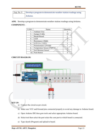 BCS701
Dept. of CSE, AIET, Mangalore Page 23
Exp. No. 9 Develop a program to demonstrate weather station readings using
Arduino.
AIM: Develop a program to demonstrate weather station readings using Arduino.
COMPONENT:
S.NO. Name Quantity
1. Ardiuno Uno 1
2. Jumper Cable 10
3. Bread Board 1
4. LED 2
5. Resistance (1KΩ) 7
6. LCD 16 x 2 (I2C) 1
7. Potentiometer (250 kΩ) 1
8. Temperature Sensor [TMP36] 1
9. Soil Moisture Sensor 1
10. Push Button 5
CIRCUIT DIAGRAM:
SET UP:
a) Connect the circuit as per circuit.
b) Make sure VCC and Ground pins connected properly to avoid any damage to Arduino board.
c) Open Arduino IDE then goto tools and select appropriate Arduino board.
d) Select tool then select the port select the com port to which board is connected.
e) Type sketch (Program) and upload to board.
 