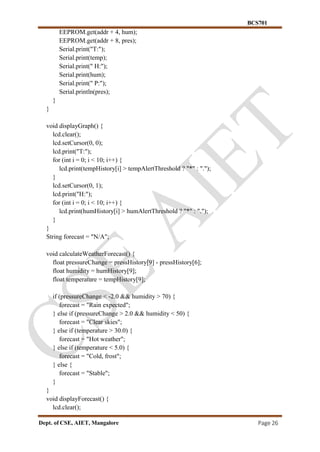 BCS701
Dept. of CSE, AIET, Mangalore Page 26
EEPROM.get(addr + 4, hum);
EEPROM.get(addr + 8, pres);
Serial.print("T:");
Serial.print(temp);
Serial.print(" H:");
Serial.print(hum);
Serial.print(" P:");
Serial.println(pres);
}
}
void displayGraph() {
lcd.clear();
lcd.setCursor(0, 0);
lcd.print("T:");
for (int i = 0; i < 10; i++) {
lcd.print(tempHistory[i] > tempAlertThreshold ? "*" : ".");
}
lcd.setCursor(0, 1);
lcd.print("H:");
for (int i = 0; i < 10; i++) {
lcd.print(humHistory[i] > humAlertThreshold ? "*" : ".");
}
}
String forecast = "N/A";
void calculateWeatherForecast() {
float pressureChange = pressHistory[9] - pressHistory[6];
float humidity = humHistory[9];
float temperature = tempHistory[9];
if (pressureChange < -2.0 && humidity > 70) {
forecast = "Rain expected";
} else if (pressureChange > 2.0 && humidity < 50) {
forecast = "Clear skies";
} else if (temperature > 30.0) {
forecast = "Hot weather";
} else if (temperature < 5.0) {
forecast = "Cold, frost";
} else {
forecast = "Stable";
}
}
void displayForecast() {
lcd.clear();
 