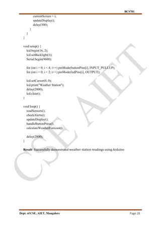 BCS701
Dept. of CSE, AIET, Mangalore Page 28
currentScreen = i;
updateDisplay();
delay(300);
}
}
}
void setup() {
lcd.begin(16, 2);
lcd.setBacklight(1);
Serial.begin(9600);
for (int i = 0; i < 4; i++) pinMode(buttonPins[i], INPUT_PULLUP);
for (int i = 0; i < 2; i++) pinMode(ledPins[i], OUTPUT);
lcd.setCursor(0, 0);
lcd.print("Weather Station");
delay(2000);
lcd.clear();
}
void loop() {
readSensors();
checkAlerts();
updateDisplay();
handleButtonPress();
calculateWeatherForecast();
delay(2000);
}
Result: Successfully demonstrated weather station readings using Arduino
 