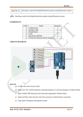BCS701
Dept. of CSE, AIET, Mangalore Page 31
Exp. No. 11 Develop a water level depth detection system using Ultrasonic sensor.
AIM: Develop a water level depth detection system using Ultrasonic sensor.
COMPONENT:
S.NO. Name Quantity
1. Ardiuno Uno 1
2. Jumper Cable 17
3. Bread Board 1
4. LED 5
5. Resistance (800 Ω) 5
6. Ultrasonic Distance Sensor (4-pin) 1
CIRCUIT DIAGRAM:
SET UP:
g) Connect the circuit as per circuit.
h) Make sure VCC and Ground pins connected properly to avoid any damage to Arduino board.
i) Open Arduino IDE then goto tools and select appropriate Arduino board.
j) Select tool then select the port select the com port to which board is connected.
k) Type sketch (Program) and upload to board.
 