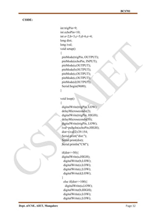 BCS701
Dept. of CSE, AIET, Mangalore Page 32
CODE:
int trigPin=9;
int echoPin=10;
int a=2,b=3,c=5,d=6,e=4;
long dist;
long ival;
void setup()
{
pinMode(trigPin, OUTPUT);
pinMode(echoPin, INPUT);
pinMode(a,OUTPUT);
pinMode(b,OUTPUT);
pinMode(e,OUTPUT);
pinMode(c,OUTPUT);
pinMode(d,OUTPUT);
Serial.begin(9600);
}
void loop()
{
digitalWrite(trigPin, LOW);
delayMicroseconds(2);
digitalWrite(trigPin, HIGH);
delayMicroseconds(10);
digitalWrite(trigPin, LOW);
ival=pulseIn(echoPin,HIGH);
dist=(ival/2)/29.154;
Serial.print("dist:");
Serial.print(dist);
Serial.println("CM");
if(dist<=50){
digitalWrite(a,HIGH);
digitalWrite(b,LOW);
digitalWrite(e,LOW);
digitalWrite(c,LOW);
digitalWrite(d,LOW);
}
else if(dist<=100){
digitalWrite(a,LOW);
digitalWrite(b,HIGH);
digitalWrite(e,LOW);
digitalWrite(c,LOW);
 