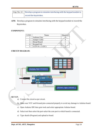 BCS701
Dept. of CSE, AIET, Mangalore Page 34
Exp. No. 12 Develop a program to simulate interfacing with the keypad module to
record the keystrokes.
AIM: Develop a program to simulate interfacing with the keypad module to record the
Keystrokes.
COMPONENT:
S.NO. Name Quantity
1. Ardiuno Uno 1
2. Jumper Cable 8
3. Bread Board 1
4. Keypad 4x4 1
5. LCD 16 x 2 (I2C) 2
CIRCUIT DIAGRAM:
SET UP:
a) Connect the circuit as per circuit.
b) Make sure VCC and Ground pins connected properly to avoid any damage to Arduino board.
c) Open Arduino IDE then goto tools and select appropriate Arduino board.
d) Select tool then select the port select the com port to which board is connected.
e) Type sketch (Program) and upload to board.
 
