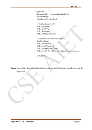 BCS701
Dept. of CSE, AIET, Mangalore Page 36
void loop() {
char customKey = customKeypad.getKey();
if (customKey) {
Serial.println(customKey);
// Display key on LCD 1
lcd_1.setCursor(7, 1);
lcd_1.print(" ");
lcd_1.setCursor(7, 1);
lcd_1.print(customKey);
// Increment and show count on LCD 2
keyPressCount++;
lcd_2.setCursor(0, 1);
lcd_2.print("Count: ");
lcd_2.print(keyPressCount);
lcd_2.print(" "); // Clear extra digits if count goes down
delay(100);
}
}
Result: Successfully demonstrated simulate interfacing with the keypad module to record the
keystrokes.
 