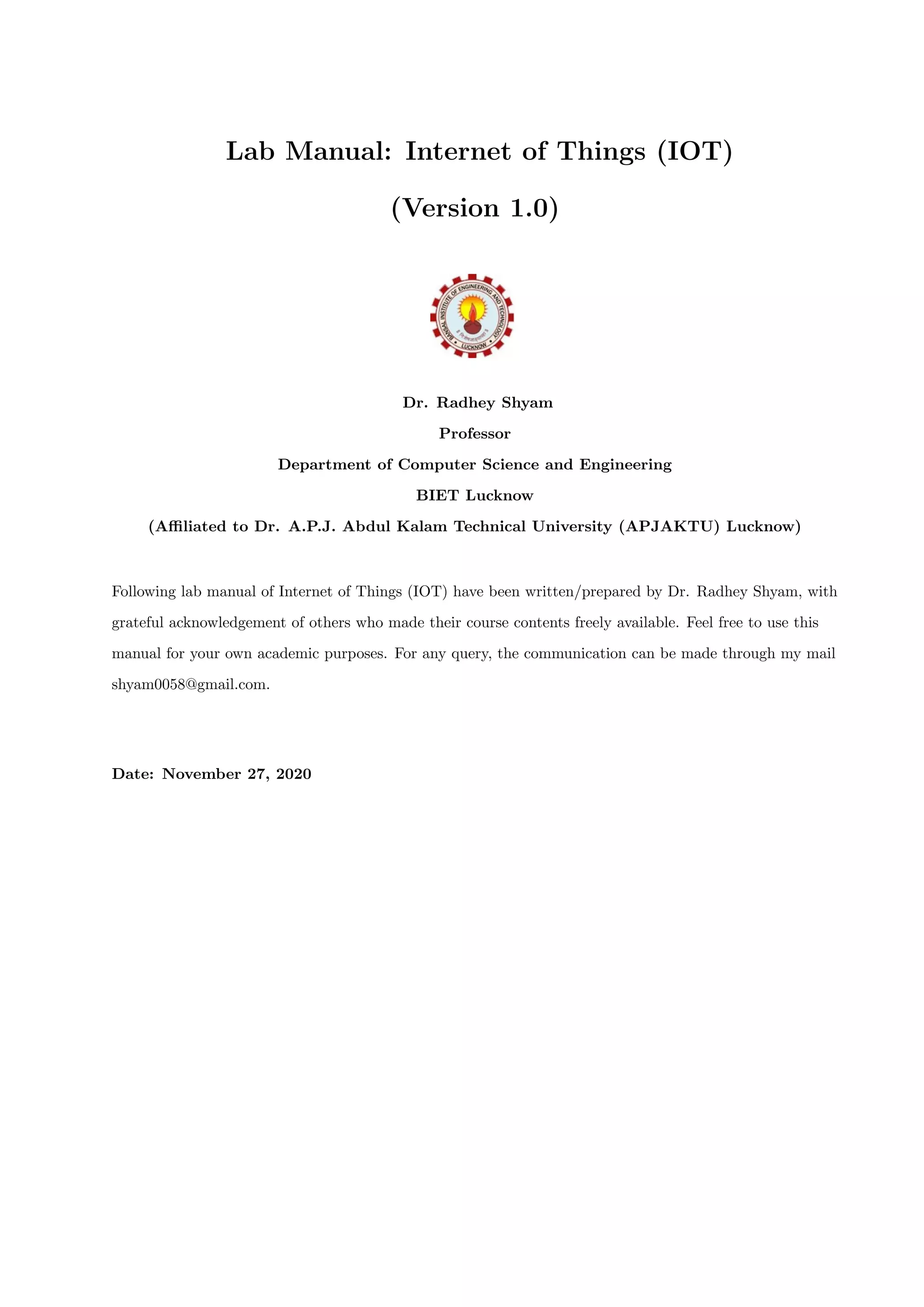 Lab Manual: Internet of Things (IOT)
(Version 1.0)
Dr. Radhey Shyam
Professor
Department of Computer Science and Engineering
BIET Lucknow
(Aﬃliated to Dr. A.P.J. Abdul Kalam Technical University (APJAKTU) Lucknow)
Following lab manual of Internet of Things (IOT) have been written/prepared by Dr. Radhey Shyam, with
grateful acknowledgement of others who made their course contents freely available. Feel free to use this
manual for your own academic purposes. For any query, the communication can be made through my mail
shyam0058@gmail.com.
Date: November 27, 2020
 