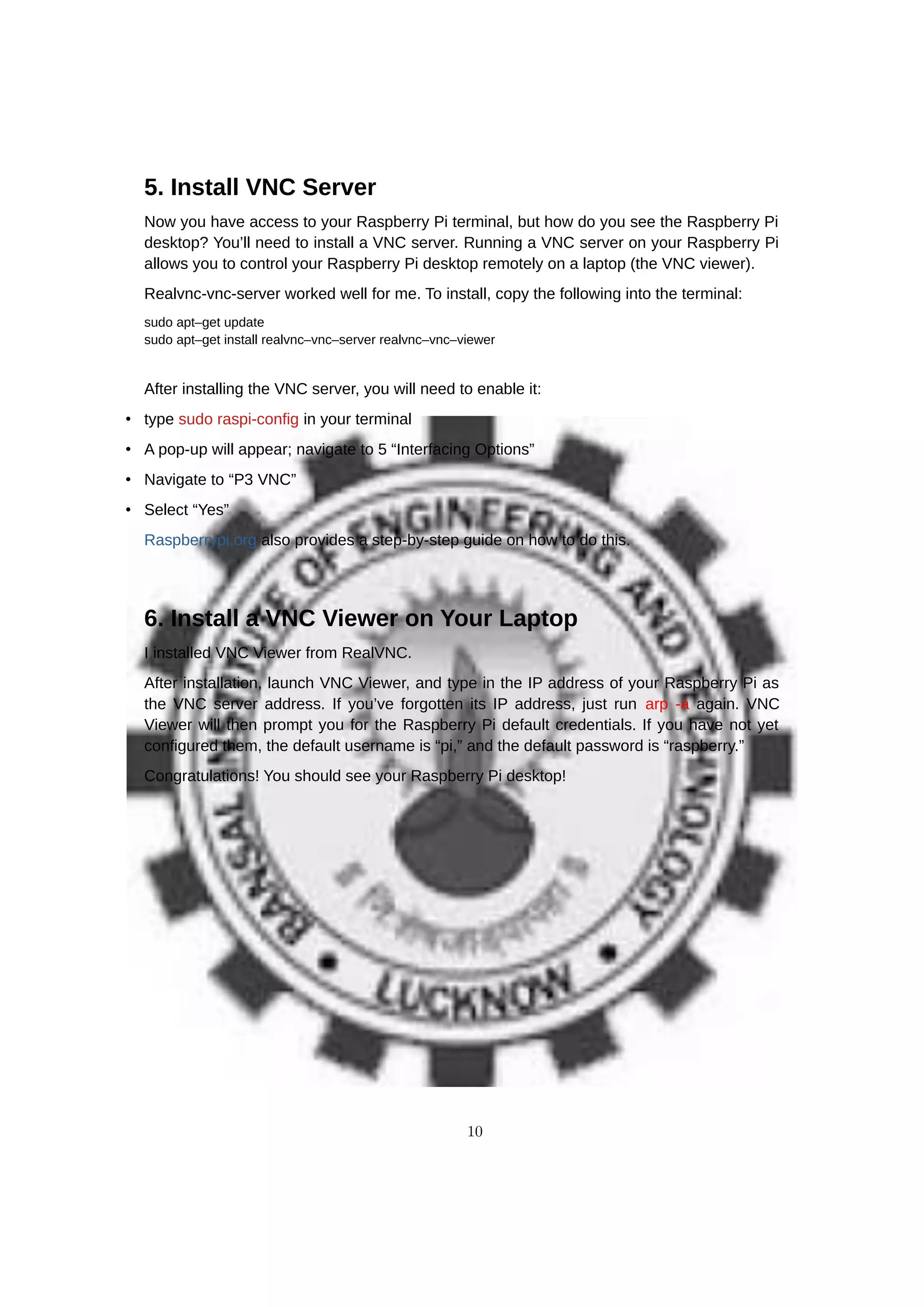 5. Install VNC Server
Now you have access to your Raspberry Pi terminal, but how do you see the Raspberry Pi
desktop? You’ll need to install a VNC server. Running a VNC server on your Raspberry Pi
allows you to control your Raspberry Pi desktop remotely on a laptop (the VNC viewer).
Realvnc-vnc-server worked well for me. To install, copy the following into the terminal:
sudo apt–get update
sudo apt–get install realvnc–vnc–server realvnc–vnc–viewer
After installing the VNC server, you will need to enable it:
• type sudo raspi-config in your terminal
• A pop-up will appear; navigate to 5 “Interfacing Options”
• Navigate to “P3 VNC”
• Select “Yes”
Raspberrypi.org also provides a step-by-step guide on how to do this.
6. Install a VNC Viewer on Your Laptop
I installed VNC Viewer from RealVNC.
After installation, launch VNC Viewer, and type in the IP address of your Raspberry Pi as
the VNC server address. If you’ve forgotten its IP address, just run arp -a again. VNC
Viewer will then prompt you for the Raspberry Pi default credentials. If you have not yet
configured them, the default username is “pi,” and the default password is “raspberry.”
Congratulations! You should see your Raspberry Pi desktop!
10
 
