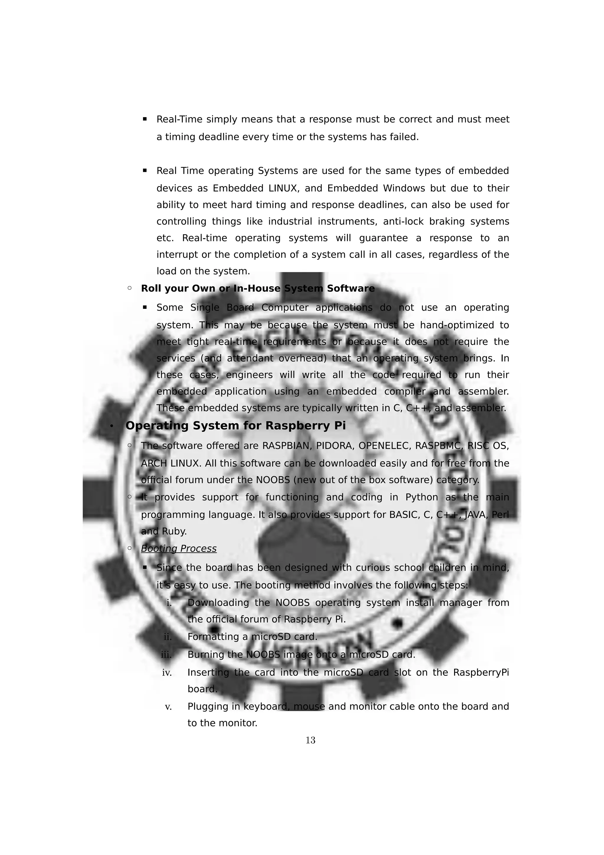 ▪ Real-Time simply means that a response must be correct and must meet
a timing deadline every time or the systems has failed.
▪ Real Time operating Systems are used for the same types of embedded
devices as Embedded LINUX, and Embedded Windows but due to their
ability to meet hard timing and response deadlines, can also be used for
controlling things like industrial instruments, anti-lock braking systems
etc. Real-time operating systems will guarantee a response to an
interrupt or the completion of a system call in all cases, regardless of the
load on the system.
◦ Roll your Own or In-House System Software
▪ Some Single Board Computer applications do not use an operating
system. This may be because the system must be hand-optimized to
meet tight real-time requirements or because it does not require the
services (and attendant overhead) that an operating system brings. In
these cases, engineers will write all the code required to run their
embedded application using an embedded compiler and assembler.
These embedded systems are typically written in C, C++, and assembler.
• Operating System for Raspberry Pi
◦ The software offered are RASPBIAN, PIDORA, OPENELEC, RASPBMC, RISC OS,
ARCH LINUX. All this software can be downloaded easily and for free from the
official forum under the NOOBS (new out of the box software) category.
◦ It provides support for functioning and coding in Python as the main
programming language. It also provides support for BASIC, C, C++, JAVA, Perl
and Ruby.
◦ Booting Process
▪ Since the board has been designed with curious school children in mind,
it’s easy to use. The booting method involves the following steps:
i. Downloading the NOOBS operating system install manager from
the official forum of Raspberry Pi.
ii. Formatting a microSD card.
iii. Burning the NOOBS image onto a microSD card.
iv. Inserting the card into the microSD card slot on the RaspberryPi
board.
v. Plugging in keyboard, mouse and monitor cable onto the board and
to the monitor.
13
 