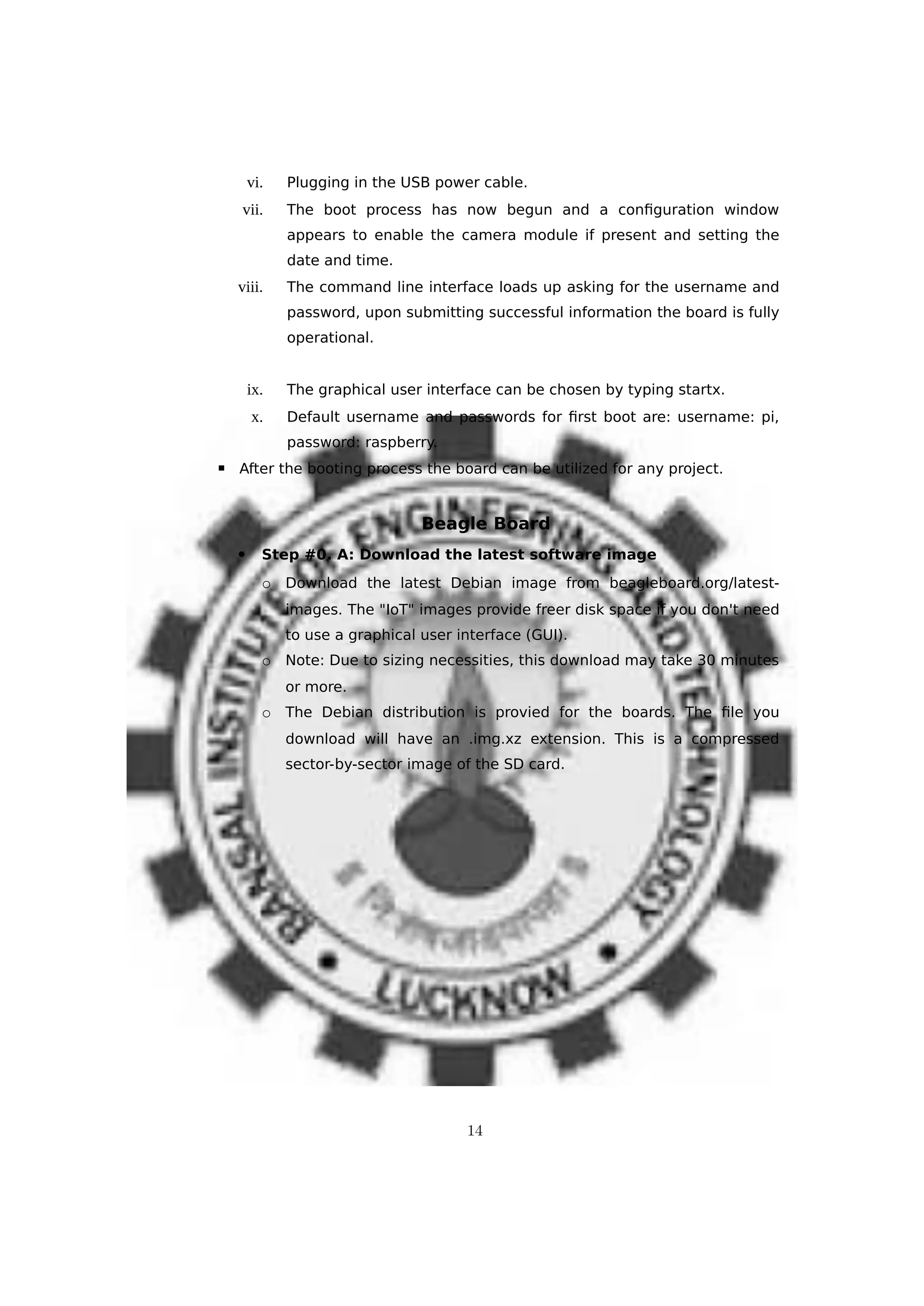 vi. Plugging in the USB power cable.
vii. The boot process has now begun and a configuration window
appears to enable the camera module if present and setting the
date and time.
viii. The command line interface loads up asking for the username and
password, upon submitting successful information the board is fully
operational.
ix. The graphical user interface can be chosen by typing startx.
x. Default username and passwords for first boot are: username: pi,
password: raspberry.
▪ After the booting process the board can be utilized for any project.
Beagle Board
 Step #0. A: Download the latest software image
o Download the latest Debian image from beagleboard.org/latest-
images. The "IoT" images provide freer disk space if you don't need
to use a graphical user interface (GUI).
o Note: Due to sizing necessities, this download may take 30 minutes
or more.
o The Debian distribution is provied for the boards. The file you
download will have an .img.xz extension. This is a compressed
sector-by-sector image of the SD card.
14
 