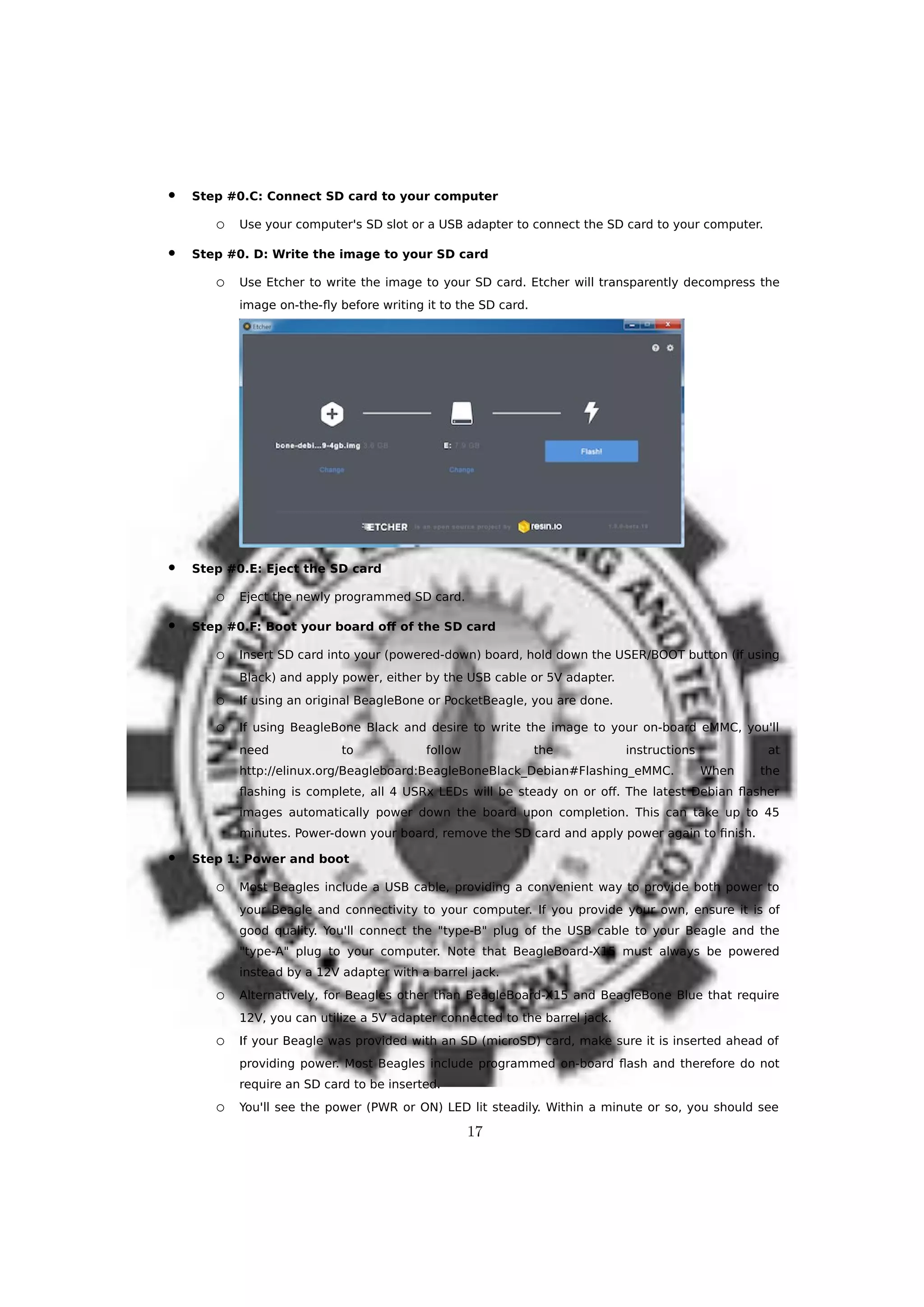  Step #0.C: Connect SD card to your computer
o Use your computer's SD slot or a USB adapter to connect the SD card to your computer.
 Step #0. D: Write the image to your SD card
o Use Etcher to write the image to your SD card. Etcher will transparently decompress the
image on-the-fly before writing it to the SD card.
 Step #0.E: Eject the SD card
o Eject the newly programmed SD card.
 Step #0.F: Boot your board off of the SD card
o Insert SD card into your (powered-down) board, hold down the USER/BOOT button (if using
Black) and apply power, either by the USB cable or 5V adapter.
o If using an original BeagleBone or PocketBeagle, you are done.
o If using BeagleBone Black and desire to write the image to your on-board eMMC, you'll
need to follow the instructions at
http://elinux.org/Beagleboard:BeagleBoneBlack_Debian#Flashing_eMMC. When the
flashing is complete, all 4 USRx LEDs will be steady on or off. The latest Debian flasher
images automatically power down the board upon completion. This can take up to 45
minutes. Power-down your board, remove the SD card and apply power again to finish.
 Step 1: Power and boot
o Most Beagles include a USB cable, providing a convenient way to provide both power to
your Beagle and connectivity to your computer. If you provide your own, ensure it is of
good quality. You'll connect the "type-B" plug of the USB cable to your Beagle and the
"type-A" plug to your computer. Note that BeagleBoard-X15 must always be powered
instead by a 12V adapter with a barrel jack.
o Alternatively, for Beagles other than BeagleBoard-X15 and BeagleBone Blue that require
12V, you can utilize a 5V adapter connected to the barrel jack.
o If your Beagle was provided with an SD (microSD) card, make sure it is inserted ahead of
providing power. Most Beagles include programmed on-board flash and therefore do not
require an SD card to be inserted.
o You'll see the power (PWR or ON) LED lit steadily. Within a minute or so, you should see
17
 