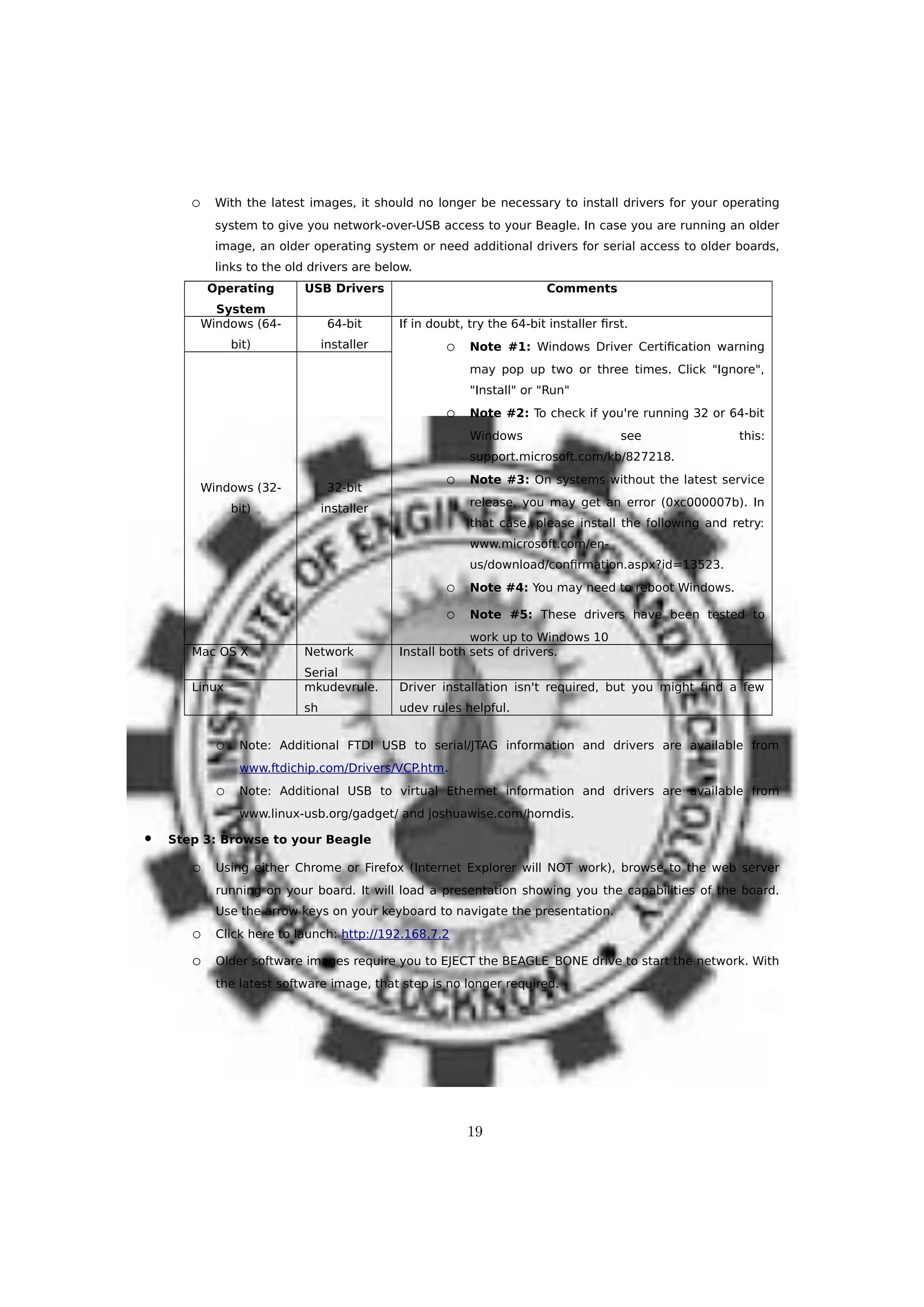 o With the latest images, it should no longer be necessary to install drivers for your operating
system to give you network-over-USB access to your Beagle. In case you are running an older
image, an older operating system or need additional drivers for serial access to older boards,
links to the old drivers are below.
Operating
System
USB Drivers Comments
Windows (64-
bit)
64-bit
installer
If in doubt, try the 64-bit installer first.
o Note #1: Windows Driver Certification warning
may pop up two or three times. Click "Ignore",
"Install" or "Run"
o Note #2: To check if you're running 32 or 64-bit
Windows see this:
support.microsoft.com/kb/827218.
o Note #3: On systems without the latest service
release, you may get an error (0xc000007b). In
that case, please install the following and retry:
www.microsoft.com/en-
us/download/confirmation.aspx?id=13523.
o Note #4: You may need to reboot Windows.
o Note #5: These drivers have been tested to
work up to Windows 10
Windows (32-
bit)
32-bit
installer
Mac OS X Network
Serial
Install both sets of drivers.
Linux mkudevrule.
sh
Driver installation isn't required, but you might find a few
udev rules helpful.
o Note: Additional FTDI USB to serial/JTAG information and drivers are available from
www.ftdichip.com/Drivers/VCP.htm.
o Note: Additional USB to virtual Ethernet information and drivers are available from
www.linux-usb.org/gadget/ and joshuawise.com/horndis.
 Step 3: Browse to your Beagle
o Using either Chrome or Firefox (Internet Explorer will NOT work), browse to the web server
running on your board. It will load a presentation showing you the capabilities of the board.
Use the arrow keys on your keyboard to navigate the presentation.
o Click here to launch: http://192.168.7.2
o Older software images require you to EJECT the BEAGLE_BONE drive to start the network. With
the latest software image, that step is no longer required.
19
 