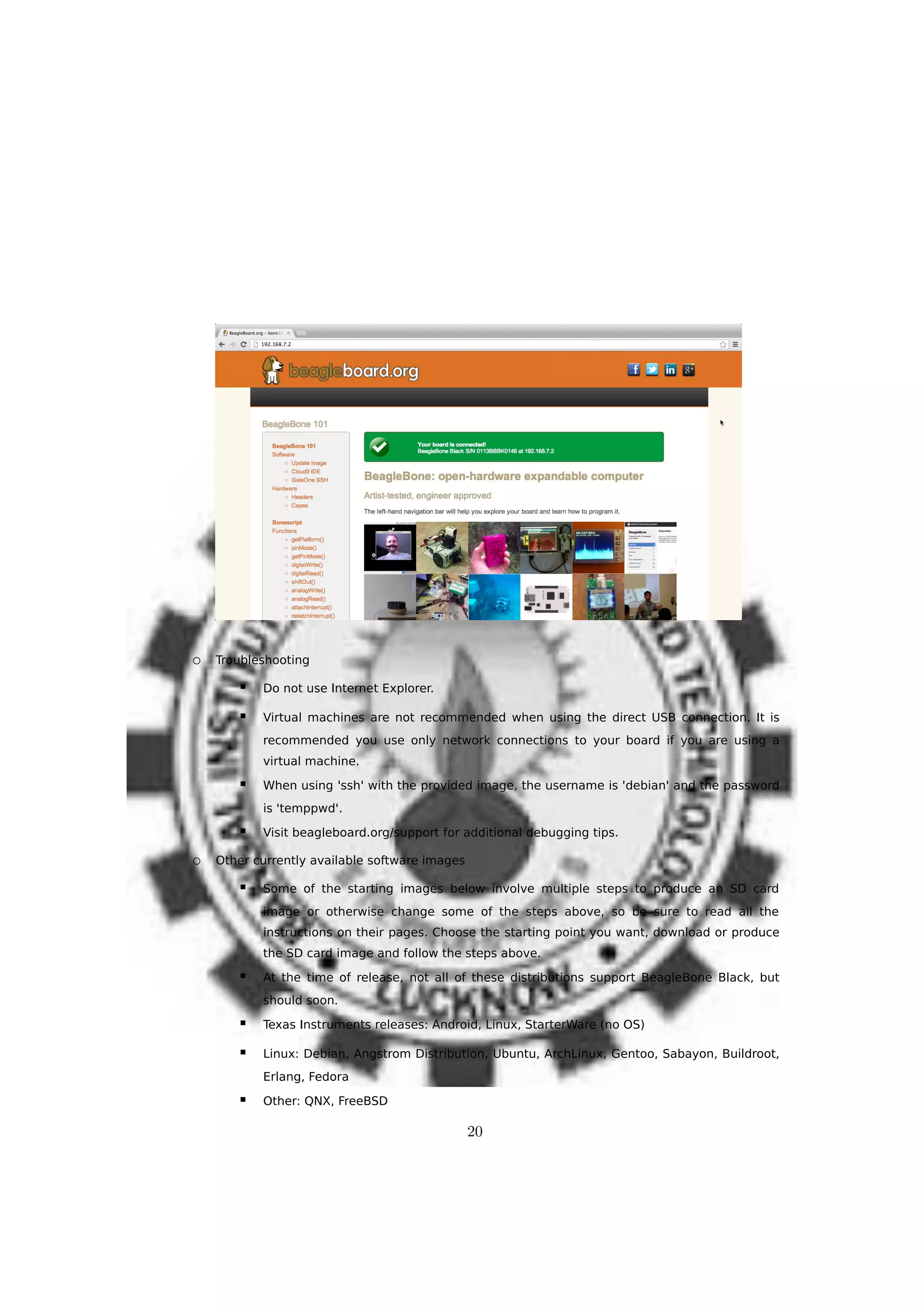 o Troubleshooting
 Do not use Internet Explorer.
 Virtual machines are not recommended when using the direct USB connection. It is
recommended you use only network connections to your board if you are using a
virtual machine.
 When using 'ssh' with the provided image, the username is 'debian' and the password
is 'temppwd'.
 Visit beagleboard.org/support for additional debugging tips.
o Other currently available software images
 Some of the starting images below involve multiple steps to produce an SD card
image or otherwise change some of the steps above, so be sure to read all the
instructions on their pages. Choose the starting point you want, download or produce
the SD card image and follow the steps above.
 At the time of release, not all of these distributions support BeagleBone Black, but
should soon.
 Texas Instruments releases: Android, Linux, StarterWare (no OS)
 Linux: Debian, Angstrom Distribution, Ubuntu, ArchLinux, Gentoo, Sabayon, Buildroot,
Erlang, Fedora
 Other: QNX, FreeBSD
20
 