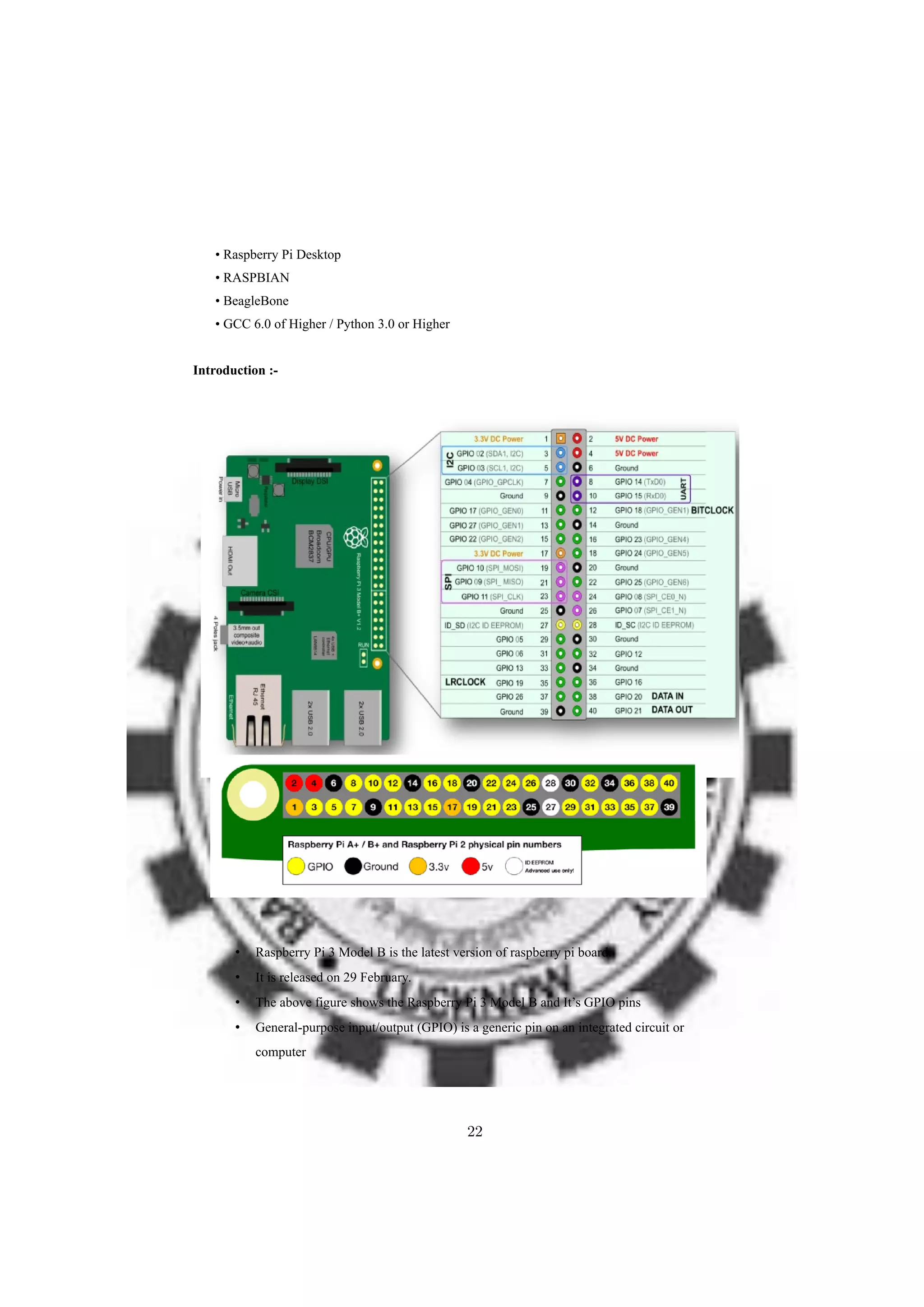 • Raspberry Pi Desktop
• RASPBIAN
• BeagleBone
• GCC 6.0 of Higher / Python 3.0 or Higher
Introduction :-
• Raspberry Pi 3 Model B is the latest version of raspberry pi board.
• It is released on 29 February.
• The above figure shows the Raspberry Pi 3 Model B and It’s GPIO pins
• General-purpose input/output (GPIO) is a generic pin on an integrated circuit or
computer
22
 