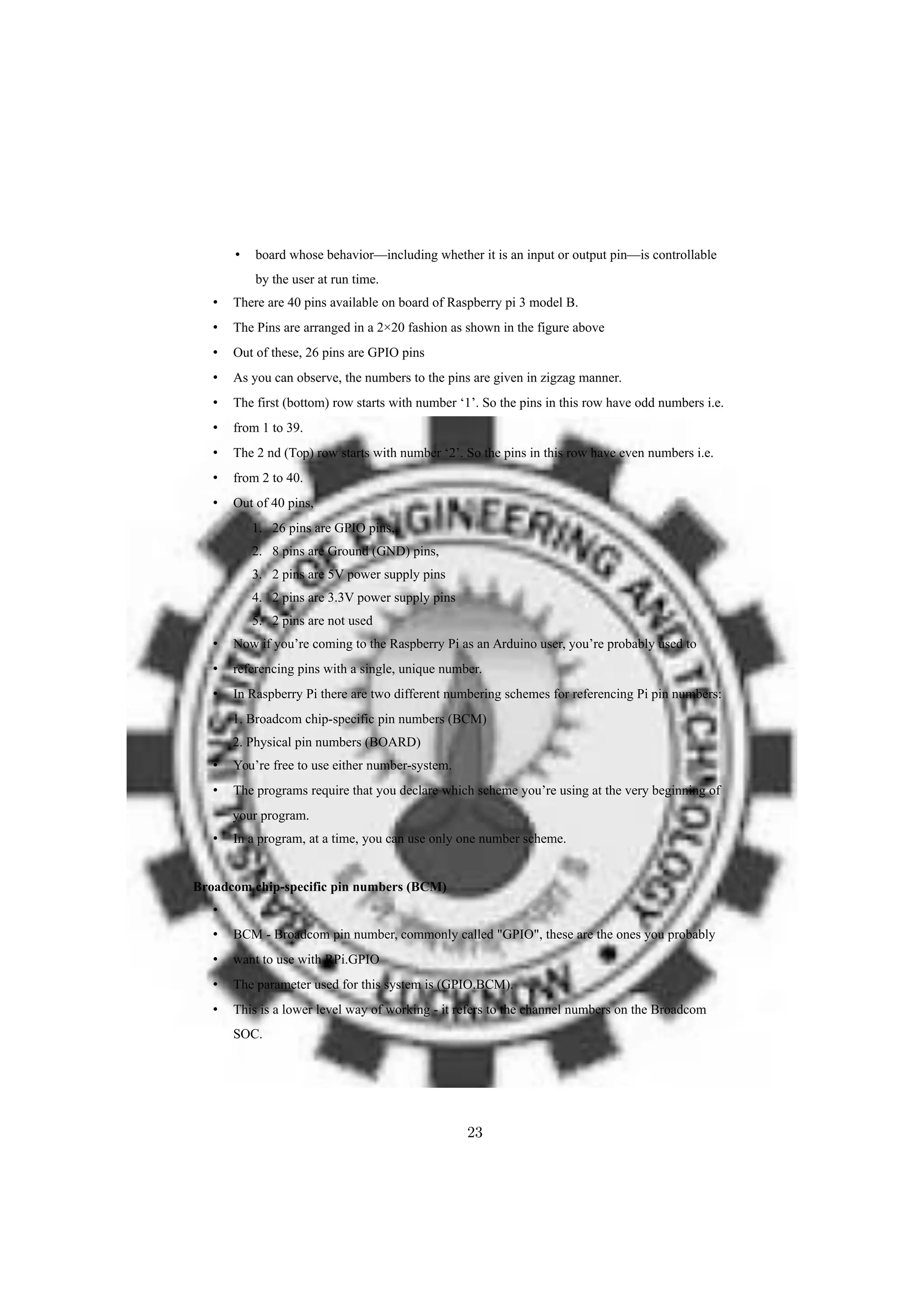• board whose behavior—including whether it is an input or output pin—is controllable
by the user at run time.
• There are 40 pins available on board of Raspberry pi 3 model B.
• The Pins are arranged in a 2×20 fashion as shown in the figure above
• Out of these, 26 pins are GPIO pins
• As you can observe, the numbers to the pins are given in zigzag manner.
• The first (bottom) row starts with number ‘1’. So the pins in this row have odd numbers i.e.
• from 1 to 39.
• The 2 nd (Top) row starts with number ‘2’. So the pins in this row have even numbers i.e.
• from 2 to 40.
• Out of 40 pins,
1. 26 pins are GPIO pins,
2. 8 pins are Ground (GND) pins,
3. 2 pins are 5V power supply pins
4. 2 pins are 3.3V power supply pins
5. 2 pins are not used
• Now if you’re coming to the Raspberry Pi as an Arduino user, you’re probably used to
• referencing pins with a single, unique number.
• In Raspberry Pi there are two different numbering schemes for referencing Pi pin numbers:
1. Broadcom chip-specific pin numbers (BCM)
2. Physical pin numbers (BOARD)
• You’re free to use either number-system.
• The programs require that you declare which scheme you’re using at the very beginning of
your program.
• In a program, at a time, you can use only one number scheme.
Broadcom chip-specific pin numbers (BCM)
•
• BCM - Broadcom pin number, commonly called "GPIO", these are the ones you probably
• want to use with RPi.GPIO
• The parameter used for this system is (GPIO.BCM).
• This is a lower level way of working - it refers to the channel numbers on the Broadcom
SOC.
23
 