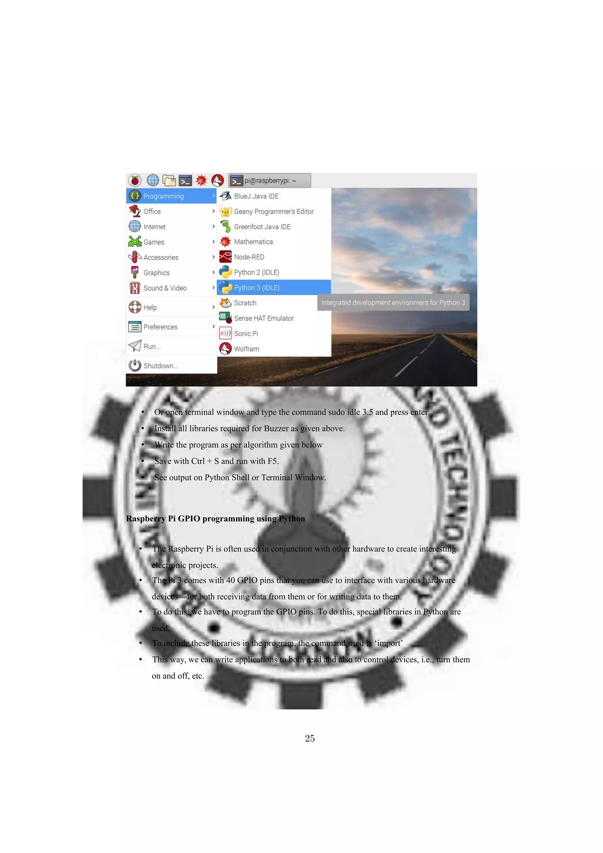 • Or open terminal window and type the command sudo idle 3.5 and press enter
• Install all libraries required for Buzzer as given above.
• Write the program as per algorithm given below
• Save with Ctrl + S and run with F5.
• See output on Python Shell or Terminal Window.
Raspberry Pi GPIO programming using Python
• The Raspberry Pi is often used in conjunction with other hardware to create interesting
electronic projects.
• The Pi 3 comes with 40 GPIO pins that you can use to interface with various hardware
devices—for both receiving data from them or for writing data to them.
• To do this, we have to program the GPIO pins. To do this, special libraries in Python are
used.
• To include these libraries in the program, the command used is ‘import’
• This way, we can write applications to both read and also to control devices, i.e., turn them
on and off, etc.
25
 