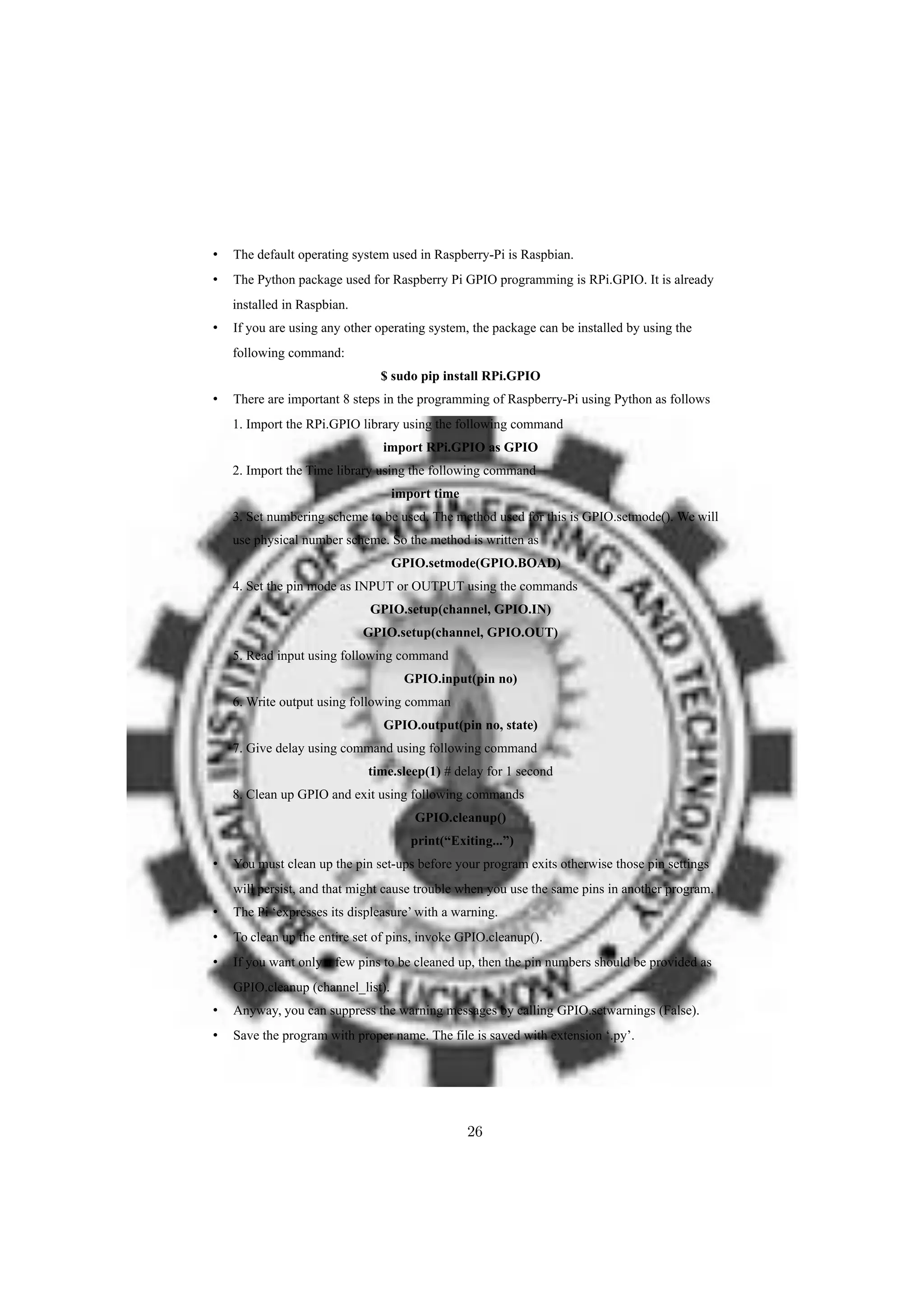 • The default operating system used in Raspberry-Pi is Raspbian.
• The Python package used for Raspberry Pi GPIO programming is RPi.GPIO. It is already
installed in Raspbian.
• If you are using any other operating system, the package can be installed by using the
following command:
$ sudo pip install RPi.GPIO
• There are important 8 steps in the programming of Raspberry-Pi using Python as follows
1. Import the RPi.GPIO library using the following command
import RPi.GPIO as GPIO
2. Import the Time library using the following command
import time
3. Set numbering scheme to be used. The method used for this is GPIO.setmode(). We will
use physical number scheme. So the method is written as
GPIO.setmode(GPIO.BOAD)
4. Set the pin mode as INPUT or OUTPUT using the commands
GPIO.setup(channel, GPIO.IN)
GPIO.setup(channel, GPIO.OUT)
5. Read input using following command
GPIO.input(pin no)
6. Write output using following comman
GPIO.output(pin no, state)
7. Give delay using command using following command
time.sleep(1) # delay for 1 second
8. Clean up GPIO and exit using following commands
GPIO.cleanup()
print(“Exiting...”)
• You must clean up the pin set-ups before your program exits otherwise those pin settings
will persist, and that might cause trouble when you use the same pins in another program.
• The Pi ‘expresses its displeasure’ with a warning.
• To clean up the entire set of pins, invoke GPIO.cleanup().
• If you want only a few pins to be cleaned up, then the pin numbers should be provided as
GPIO.cleanup (channel_list).
• Anyway, you can suppress the warning messages by calling GPIO.setwarnings (False).
• Save the program with proper name. The file is saved with extension ‘.py’.
26
 