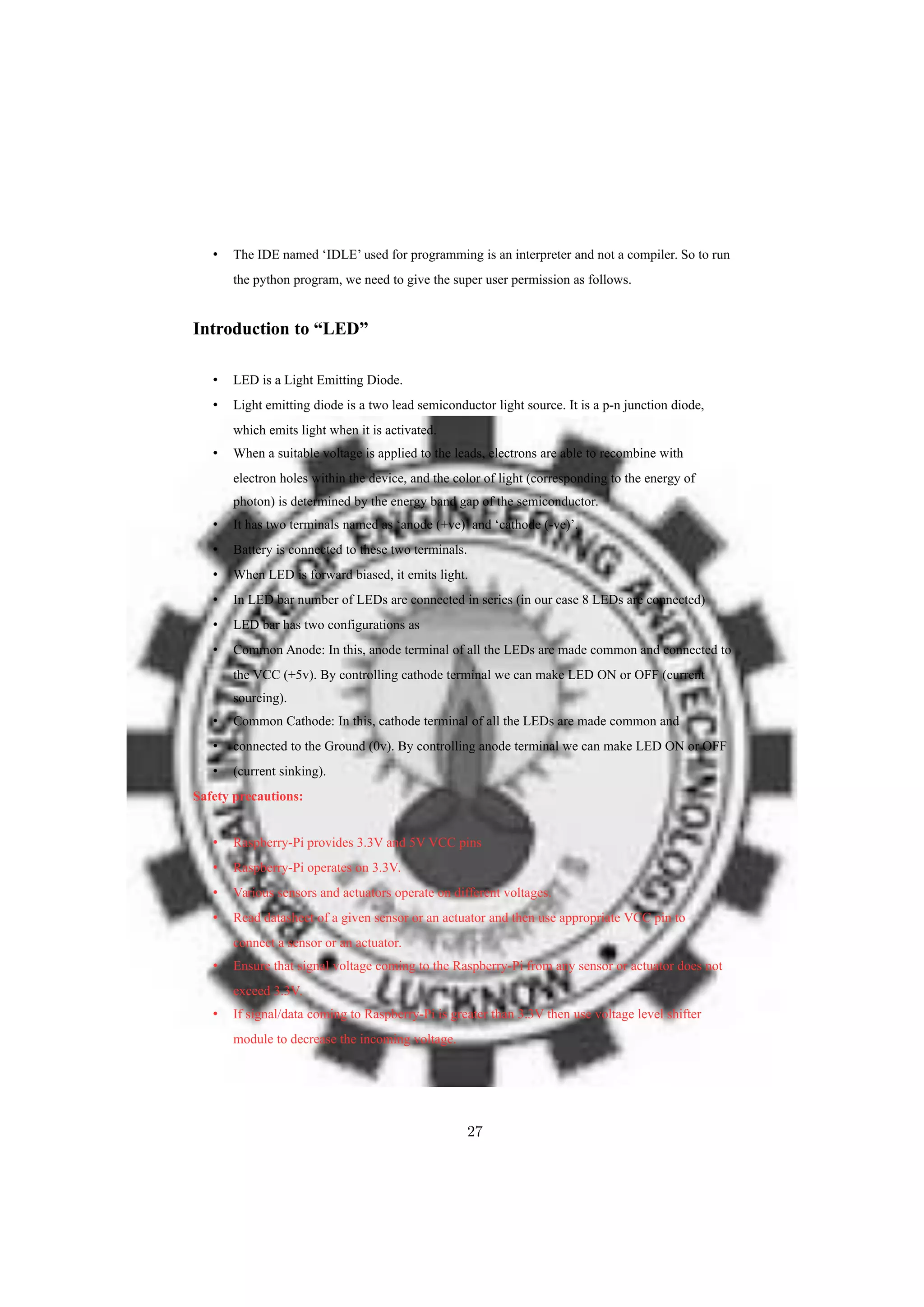 • The IDE named ‘IDLE’ used for programming is an interpreter and not a compiler. So to run
the python program, we need to give the super user permission as follows.
Introduction to “LED”
• LED is a Light Emitting Diode.
• Light emitting diode is a two lead semiconductor light source. It is a p-n junction diode,
which emits light when it is activated.
• When a suitable voltage is applied to the leads, electrons are able to recombine with
electron holes within the device, and the color of light (corresponding to the energy of
photon) is determined by the energy band gap of the semiconductor.
• It has two terminals named as ‘anode (+ve)’ and ‘cathode (-ve)’.
• Battery is connected to these two terminals.
• When LED is forward biased, it emits light.
• In LED bar number of LEDs are connected in series (in our case 8 LEDs are connected)
• LED bar has two configurations as
• Common Anode: In this, anode terminal of all the LEDs are made common and connected to
the VCC (+5v). By controlling cathode terminal we can make LED ON or OFF (current
sourcing).
• Common Cathode: In this, cathode terminal of all the LEDs are made common and
• connected to the Ground (0v). By controlling anode terminal we can make LED ON or OFF
• (current sinking).
Safety precautions:
• Raspberry-Pi provides 3.3V and 5V VCC pins
• Raspberry-Pi operates on 3.3V.
• Various sensors and actuators operate on different voltages.
• Read datasheet of a given sensor or an actuator and then use appropriate VCC pin to
connect a sensor or an actuator.
• Ensure that signal voltage coming to the Raspberry-Pi from any sensor or actuator does not
exceed 3.3V.
• If signal/data coming to Raspberry-Pi is greater than 3.3V then use voltage level shifter
module to decrease the incoming voltage.
27
 