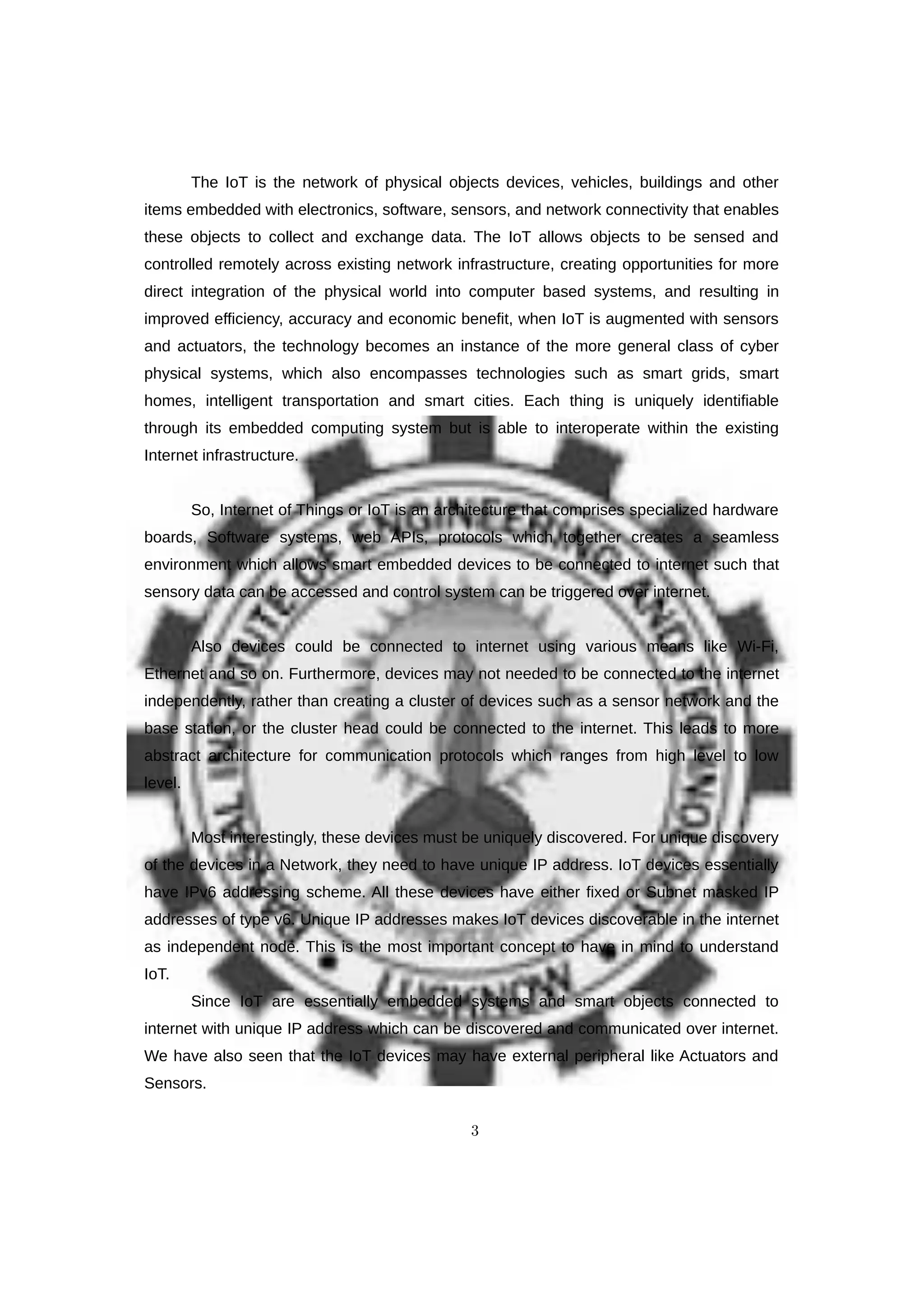 The IoT is the network of physical objects devices, vehicles, buildings and other
items embedded with electronics, software, sensors, and network connectivity that enables
these objects to collect and exchange data. The IoT allows objects to be sensed and
controlled remotely across existing network infrastructure, creating opportunities for more
direct integration of the physical world into computer based systems, and resulting in
improved efficiency, accuracy and economic benefit, when IoT is augmented with sensors
and actuators, the technology becomes an instance of the more general class of cyber
physical systems, which also encompasses technologies such as smart grids, smart
homes, intelligent transportation and smart cities. Each thing is uniquely identifiable
through its embedded computing system but is able to interoperate within the existing
Internet infrastructure.
So, Internet of Things or IoT is an architecture that comprises specialized hardware
boards, Software systems, web APIs, protocols which together creates a seamless
environment which allows smart embedded devices to be connected to internet such that
sensory data can be accessed and control system can be triggered over internet.
Also devices could be connected to internet using various means like Wi-Fi,
Ethernet and so on. Furthermore, devices may not needed to be connected to the internet
independently, rather than creating a cluster of devices such as a sensor network and the
base station, or the cluster head could be connected to the internet. This leads to more
abstract architecture for communication protocols which ranges from high level to low
level.
Most interestingly, these devices must be uniquely discovered. For unique discovery
of the devices in a Network, they need to have unique IP address. IoT devices essentially
have IPv6 addressing scheme. All these devices have either fixed or Subnet masked IP
addresses of type v6. Unique IP addresses makes IoT devices discoverable in the internet
as independent node. This is the most important concept to have in mind to understand
IoT.
Since IoT are essentially embedded systems and smart objects connected to
internet with unique IP address which can be discovered and communicated over internet.
We have also seen that the IoT devices may have external peripheral like Actuators and
Sensors.
3
 