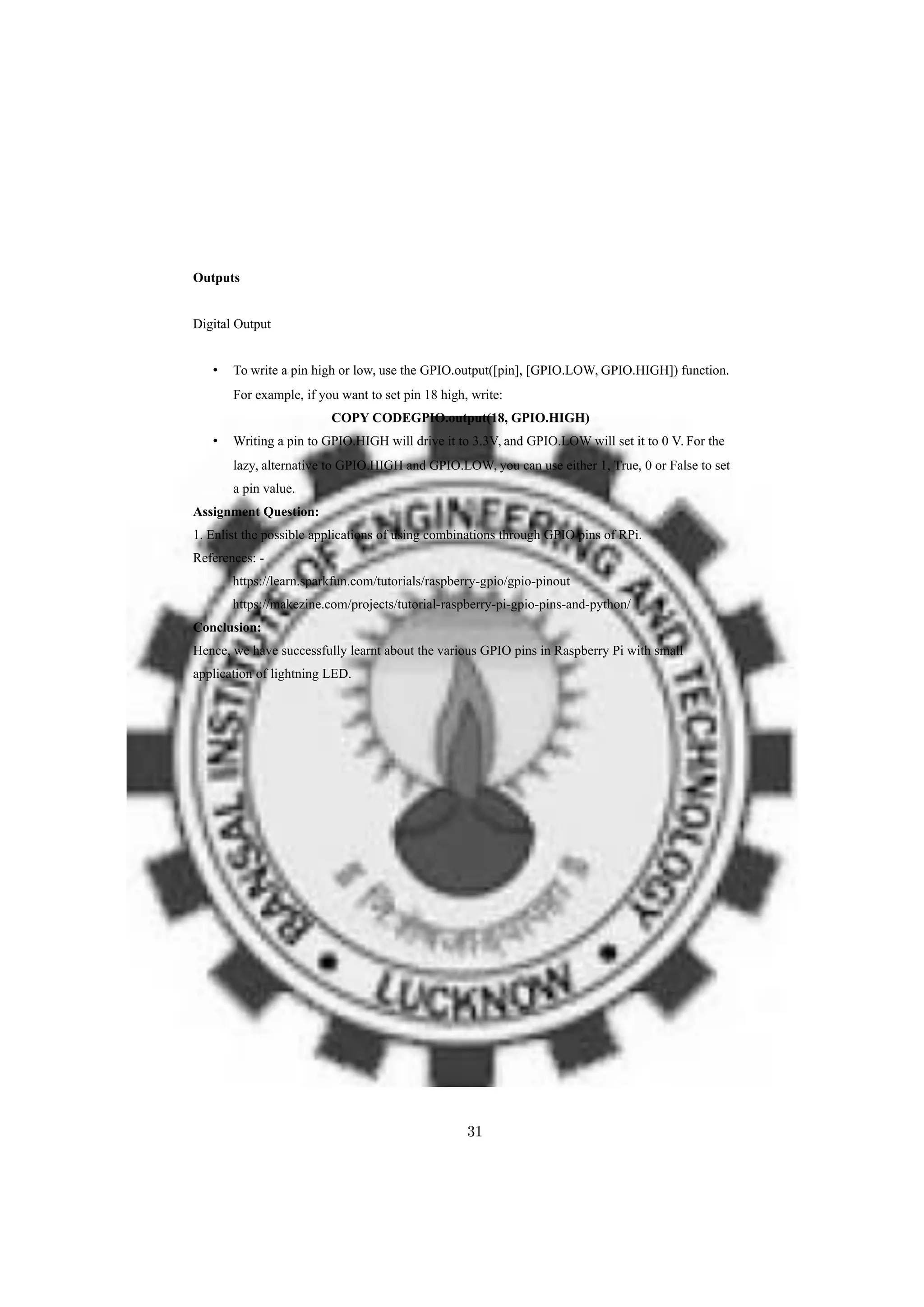 Outputs
Digital Output
• To write a pin high or low, use the GPIO.output([pin], [GPIO.LOW, GPIO.HIGH]) function.
For example, if you want to set pin 18 high, write:
COPY CODEGPIO.output(18, GPIO.HIGH)
• Writing a pin to GPIO.HIGH will drive it to 3.3V, and GPIO.LOW will set it to 0 V. For the
lazy, alternative to GPIO.HIGH and GPIO.LOW, you can use either 1, True, 0 or False to set
a pin value.
Assignment Question:
1. Enlist the possible applications of using combinations through GPIO pins of RPi.
References: -
https://learn.sparkfun.com/tutorials/raspberry-gpio/gpio-pinout
https://makezine.com/projects/tutorial-raspberry-pi-gpio-pins-and-python/
Conclusion:
Hence, we have successfully learnt about the various GPIO pins in Raspberry Pi with small
application of lightning LED.
31
 