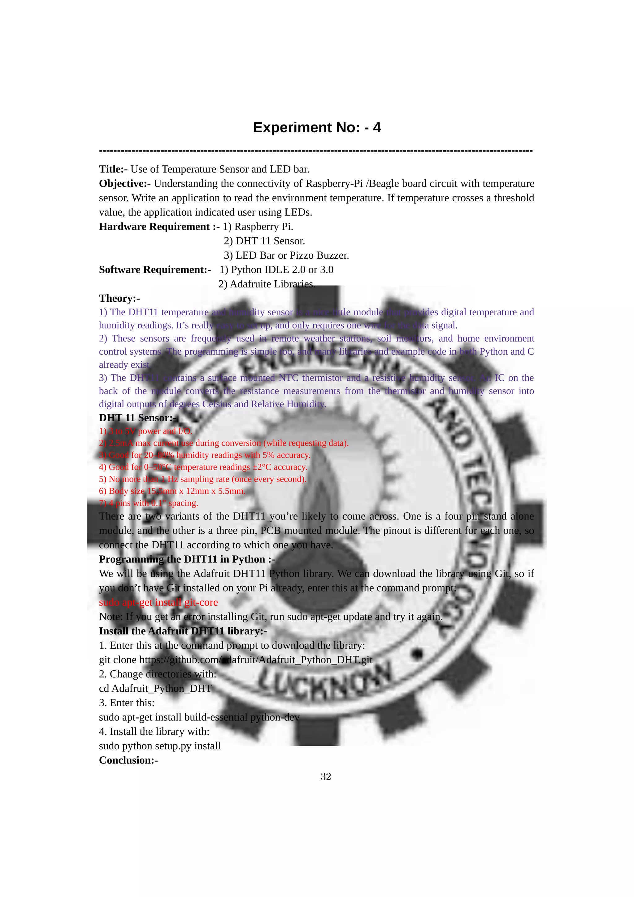 Experiment No: - 4
------------------------------------------------------------------------------------------------------------------------
Title:- Use of Temperature Sensor and LED bar.
Objective:- Understanding the connectivity of Raspberry-Pi /Beagle board circuit with temperature
sensor. Write an application to read the environment temperature. If temperature crosses a threshold
value, the application indicated user using LEDs.
Hardware Requirement :- 1) Raspberry Pi.
2) DHT 11 Sensor.
3) LED Bar or Pizzo Buzzer.
Software Requirement:- 1) Python IDLE 2.0 or 3.0
2) Adafruite Libraries.
Theory:-
1) The DHT11 temperature and humidity sensor is a nice little module that provides digital temperature and
humidity readings. It’s really easy to set up, and only requires one wire for the data signal.
2) These sensors are frequently used in remote weather stations, soil monitors, and home environment
control systems. The programming is simple too, and many libraries and example code in both Python and C
already exist.
3) The DHT11 contains a surface mounted NTC thermistor and a resistive humidity sensor. An IC on the
back of the module converts the resistance measurements from the thermistor and humidity sensor into
digital outputs of degrees Celsius and Relative Humidity.
DHT 11 Sensor:-
1) 3 to 5V power and I/O.
2) 2.5mA max current use during conversion (while requesting data).
3) Good for 20–80% humidity readings with 5% accuracy.
4) Good for 0–50°C temperature readings ±2°C accuracy.
5) No more than 1 Hz sampling rate (once every second).
6) Body size 15.5mm x 12mm x 5.5mm.
7) 4 pins with 0.1" spacing.
There are two variants of the DHT11 you’re likely to come across. One is a four pin stand alone
module, and the other is a three pin, PCB mounted module. The pinout is different for each one, so
connect the DHT11 according to which one you have.
Programming the DHT11 in Python :-
We will be using the Adafruit DHT11 Python library. We can download the library using Git, so if
you don’t have Git installed on your Pi already, enter this at the command prompt:
sudo apt-get install git-core
Note: If you get an error installing Git, run sudo apt-get update and try it again.
Install the Adafruit DHT11 library:-
1. Enter this at the command prompt to download the library:
git clone https://github.com/adafruit/Adafruit_Python_DHT.git
2. Change directories with:
cd Adafruit_Python_DHT
3. Enter this:
sudo apt-get install build-essential python-dev
4. Install the library with:
sudo python setup.py install
Conclusion:-
32
 