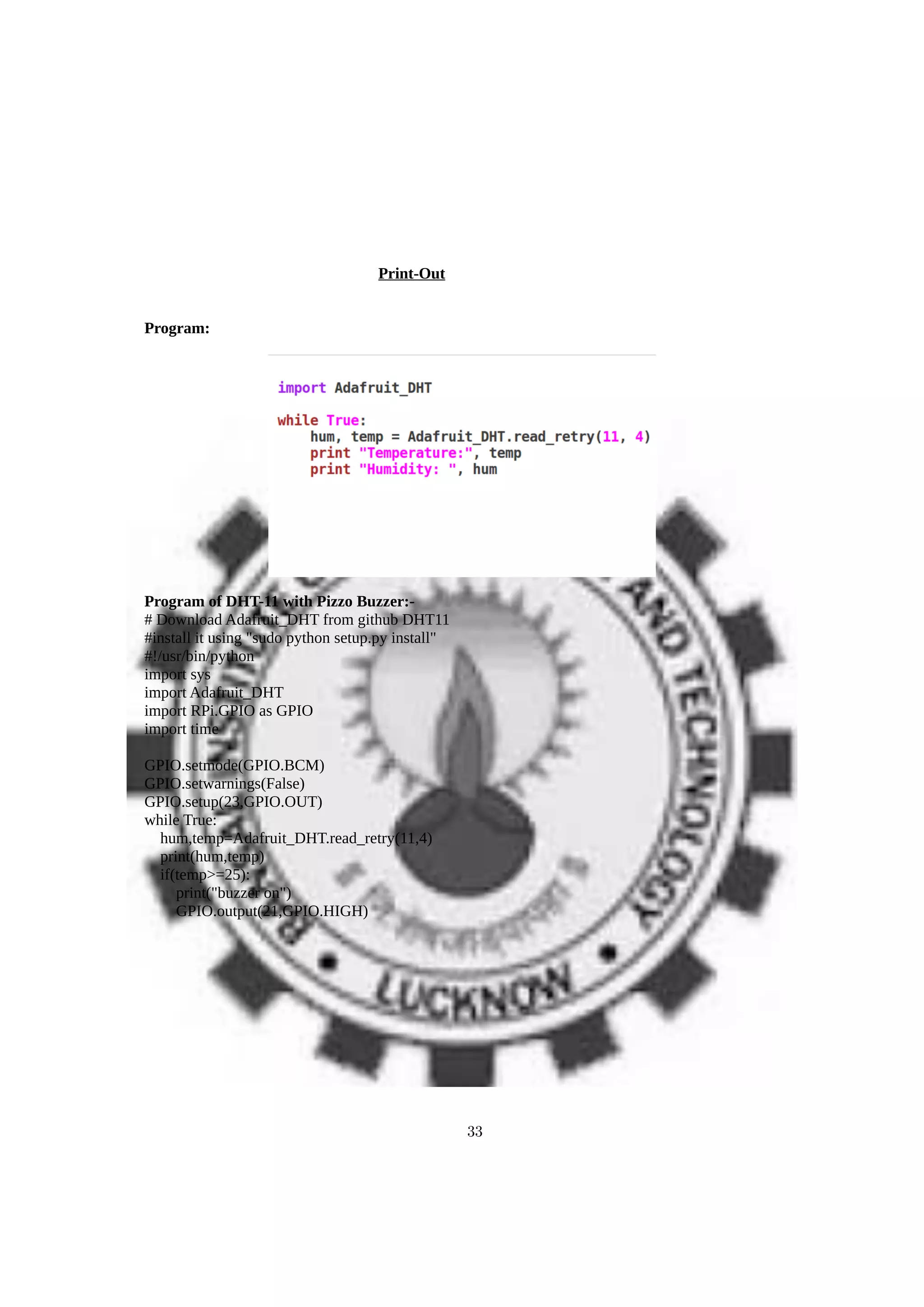 Print-Out
Program:
Program of DHT-11 with Pizzo Buzzer:-
# Download Adafruit_DHT from github DHT11
#install it using "sudo python setup.py install"
#!/usr/bin/python
import sys
import Adafruit_DHT
import RPi.GPIO as GPIO
import time
GPIO.setmode(GPIO.BCM)
GPIO.setwarnings(False)
GPIO.setup(23,GPIO.OUT)
while True:
hum,temp=Adafruit_DHT.read_retry(11,4)
print(hum,temp)
if(temp>=25):
print("buzzer on")
GPIO.output(21,GPIO.HIGH)
33
 