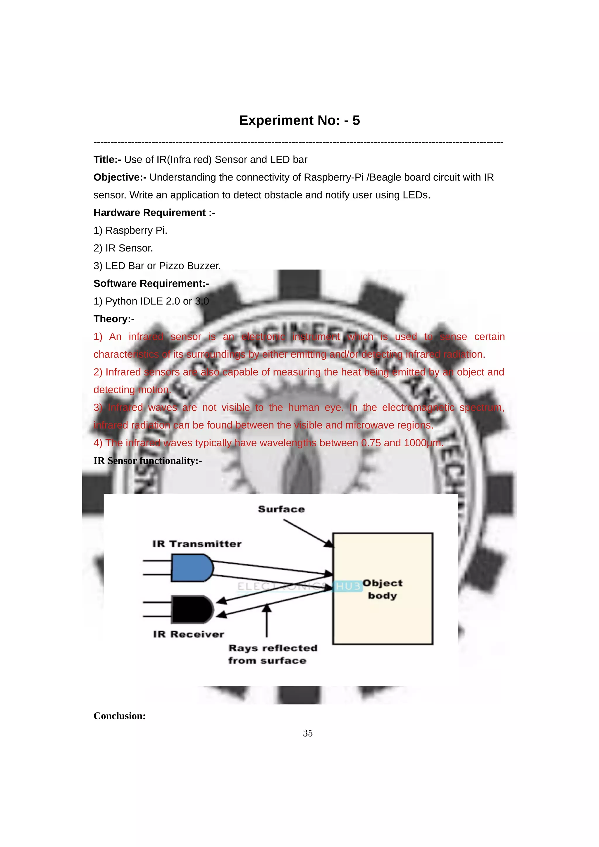 Experiment No: - 5
------------------------------------------------------------------------------------------------------------------------
Title:- Use of IR(Infra red) Sensor and LED bar
Objective:- Understanding the connectivity of Raspberry-Pi /Beagle board circuit with IR
sensor. Write an application to detect obstacle and notify user using LEDs.
Hardware Requirement :-
1) Raspberry Pi.
2) IR Sensor.
3) LED Bar or Pizzo Buzzer.
Software Requirement:-
1) Python IDLE 2.0 or 3.0
Theory:-
1) An infrared sensor is an electronic instrument which is used to sense certain
characteristics of its surroundings by either emitting and/or detecting infrared radiation.
2) Infrared sensors are also capable of measuring the heat being emitted by an object and
detecting motion.
3) Infrared waves are not visible to the human eye. In the electromagnetic spectrum,
infrared radiation can be found between the visible and microwave regions.
4) The infrared waves typically have wavelengths between 0.75 and 1000μm.
IR Sensor functionality:-
Conclusion:
35
 