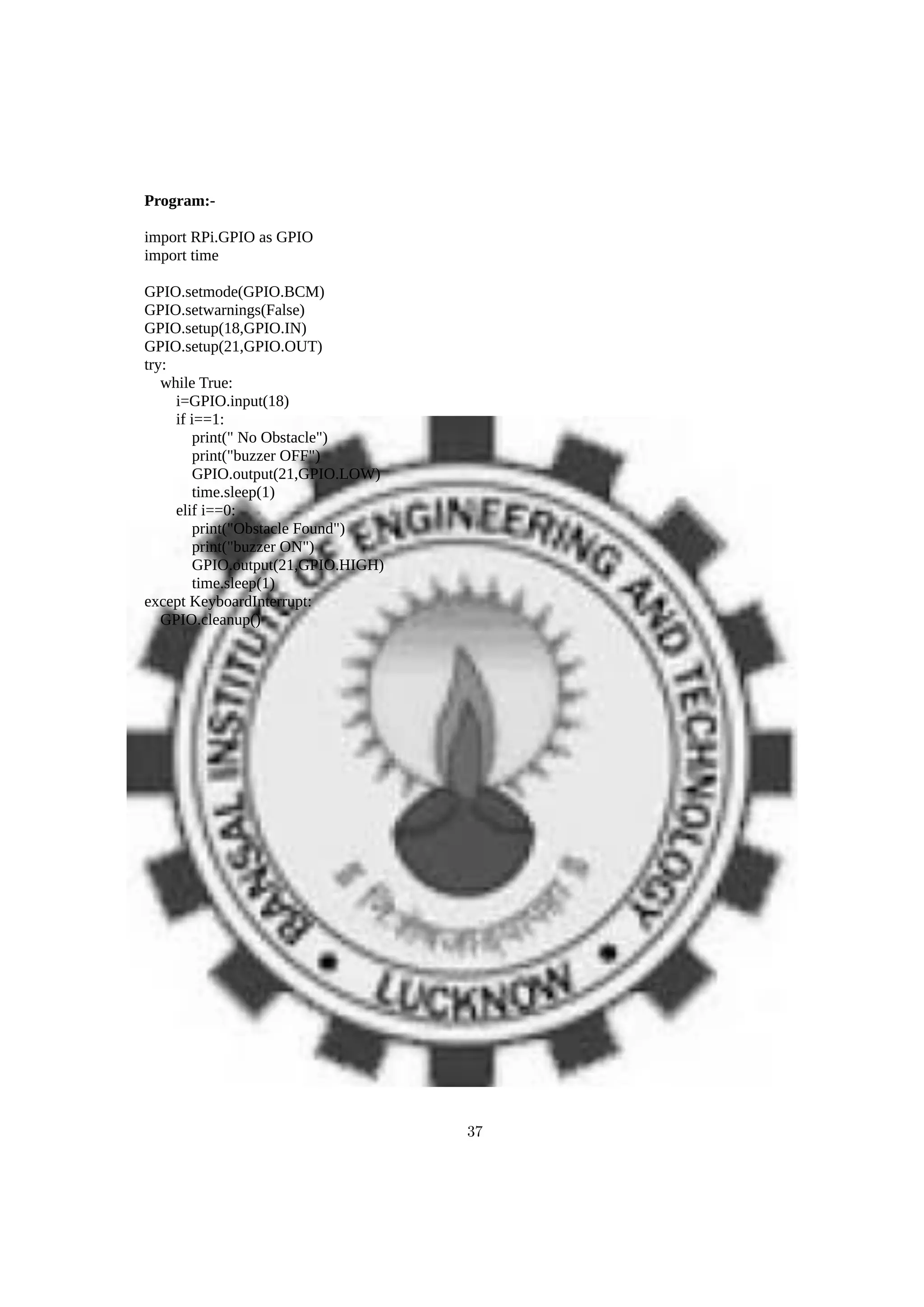 Program:-
import RPi.GPIO as GPIO
import time
GPIO.setmode(GPIO.BCM)
GPIO.setwarnings(False)
GPIO.setup(18,GPIO.IN)
GPIO.setup(21,GPIO.OUT)
try:
while True:
i=GPIO.input(18)
if i==1:
print(" No Obstacle")
print("buzzer OFF")
GPIO.output(21,GPIO.LOW)
time.sleep(1)
elif i==0:
print("Obstacle Found")
print("buzzer ON")
GPIO.output(21,GPIO.HIGH)
time.sleep(1)
except KeyboardInterrupt:
GPIO.cleanup()
37
 