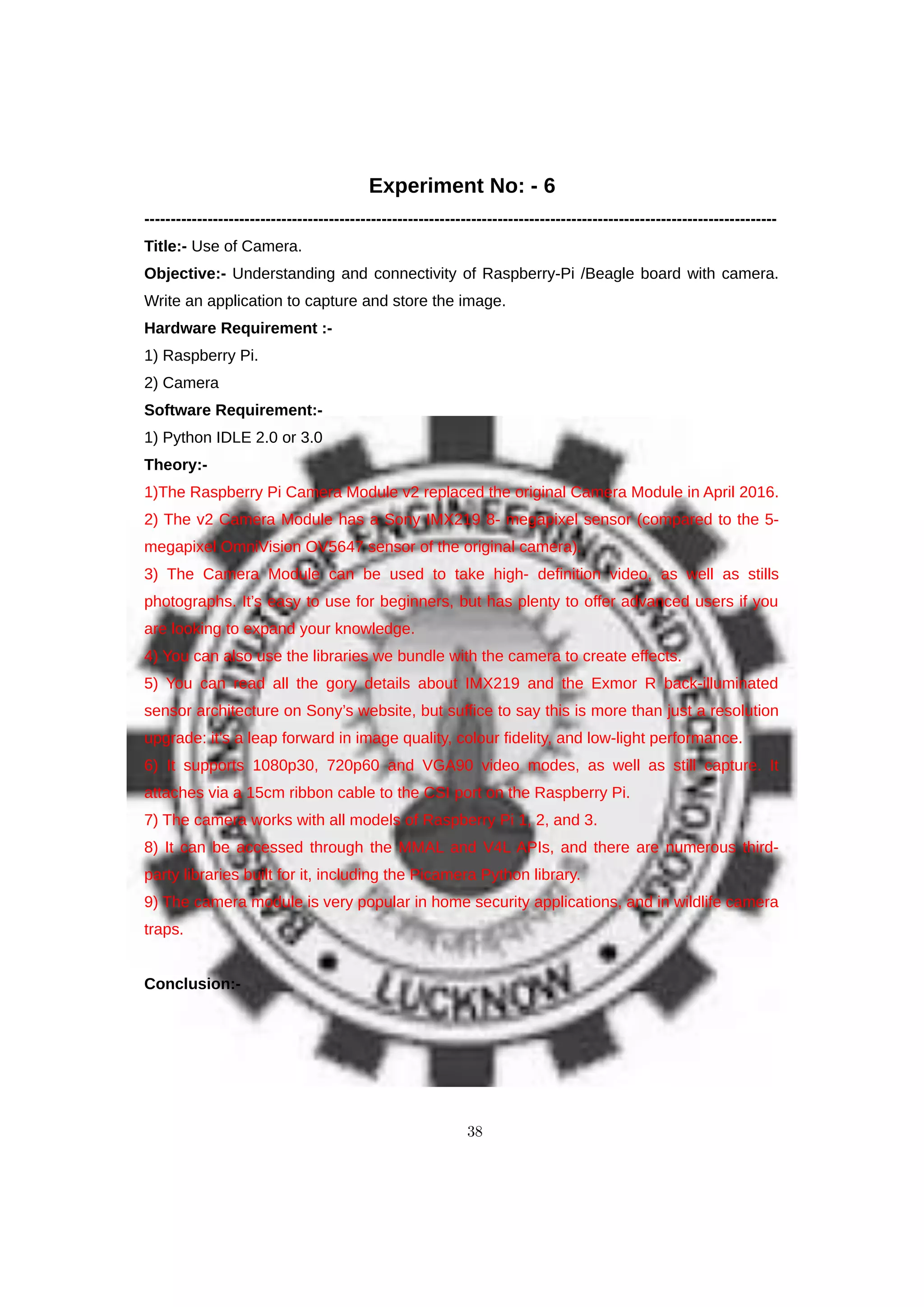 Experiment No: - 6
------------------------------------------------------------------------------------------------------------------------
Title:- Use of Camera.
Objective:- Understanding and connectivity of Raspberry-Pi /Beagle board with camera.
Write an application to capture and store the image.
Hardware Requirement :-
1) Raspberry Pi.
2) Camera
Software Requirement:-
1) Python IDLE 2.0 or 3.0
Theory:-
1)The Raspberry Pi Camera Module v2 replaced the original Camera Module in April 2016.
2) The v2 Camera Module has a Sony IMX219 8- megapixel sensor (compared to the 5-
megapixel OmniVision OV5647 sensor of the original camera).
3) The Camera Module can be used to take high- definition video, as well as stills
photographs. It’s easy to use for beginners, but has plenty to offer advanced users if you
are looking to expand your knowledge.
4) You can also use the libraries we bundle with the camera to create effects.
5) You can read all the gory details about IMX219 and the Exmor R back-illuminated
sensor architecture on Sony’s website, but suffice to say this is more than just a resolution
upgrade: it’s a leap forward in image quality, colour fidelity, and low-light performance.
6) It supports 1080p30, 720p60 and VGA90 video modes, as well as still capture. It
attaches via a 15cm ribbon cable to the CSI port on the Raspberry Pi.
7) The camera works with all models of Raspberry Pi 1, 2, and 3.
8) It can be accessed through the MMAL and V4L APIs, and there are numerous third-
party libraries built for it, including the Picamera Python library.
9) The camera module is very popular in home security applications, and in wildlife camera
traps.
Conclusion:-
38
 