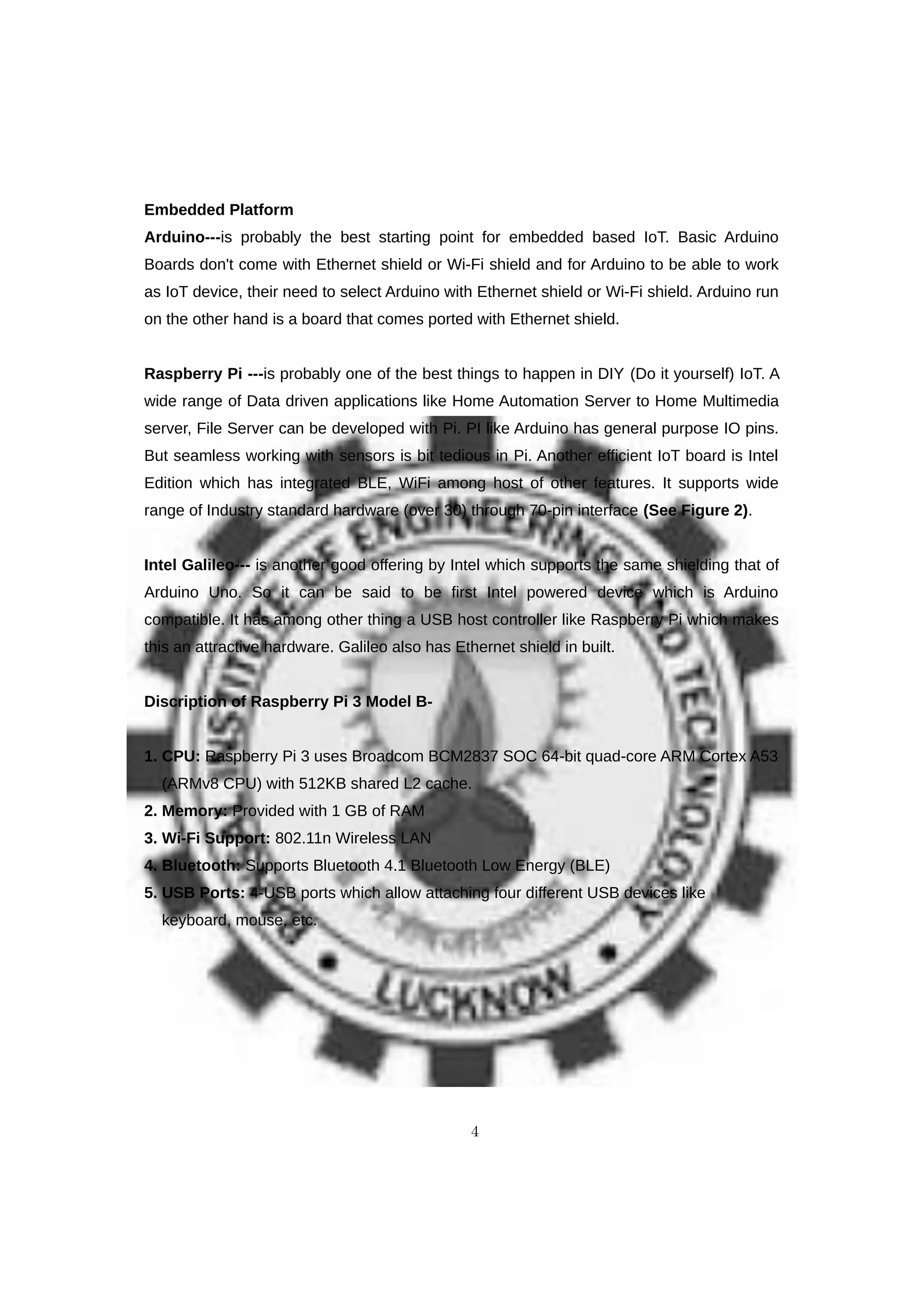 Embedded Platform
Arduino---is probably the best starting point for embedded based IoT. Basic Arduino
Boards don't come with Ethernet shield or Wi-Fi shield and for Arduino to be able to work
as IoT device, their need to select Arduino with Ethernet shield or Wi-Fi shield. Arduino run
on the other hand is a board that comes ported with Ethernet shield.
Raspberry Pi ---is probably one of the best things to happen in DIY (Do it yourself) IoT. A
wide range of Data driven applications like Home Automation Server to Home Multimedia
server, File Server can be developed with Pi. PI like Arduino has general purpose IO pins.
But seamless working with sensors is bit tedious in Pi. Another efficient IoT board is Intel
Edition which has integrated BLE, WiFi among host of other features. It supports wide
range of Industry standard hardware (over 30) through 70-pin interface (See Figure 2).
Intel Galileo--- is another good offering by Intel which supports the same shielding that of
Arduino Uno. So it can be said to be first Intel powered device which is Arduino
compatible. It has among other thing a USB host controller like Raspberry Pi which makes
this an attractive hardware. Galileo also has Ethernet shield in built.
Discription of Raspberry Pi 3 Model B-
1. CPU: Raspberry Pi 3 uses Broadcom BCM2837 SOC 64-bit quad-core ARM Cortex A53
(ARMv8 CPU) with 512KB shared L2 cache.
2. Memory: Provided with 1 GB of RAM
3. Wi-Fi Support: 802.11n Wireless LAN
4. Bluetooth: Supports Bluetooth 4.1 Bluetooth Low Energy (BLE)
5. USB Ports: 4-USB ports which allow attaching four different USB devices like
keyboard, mouse, etc.
4
 
