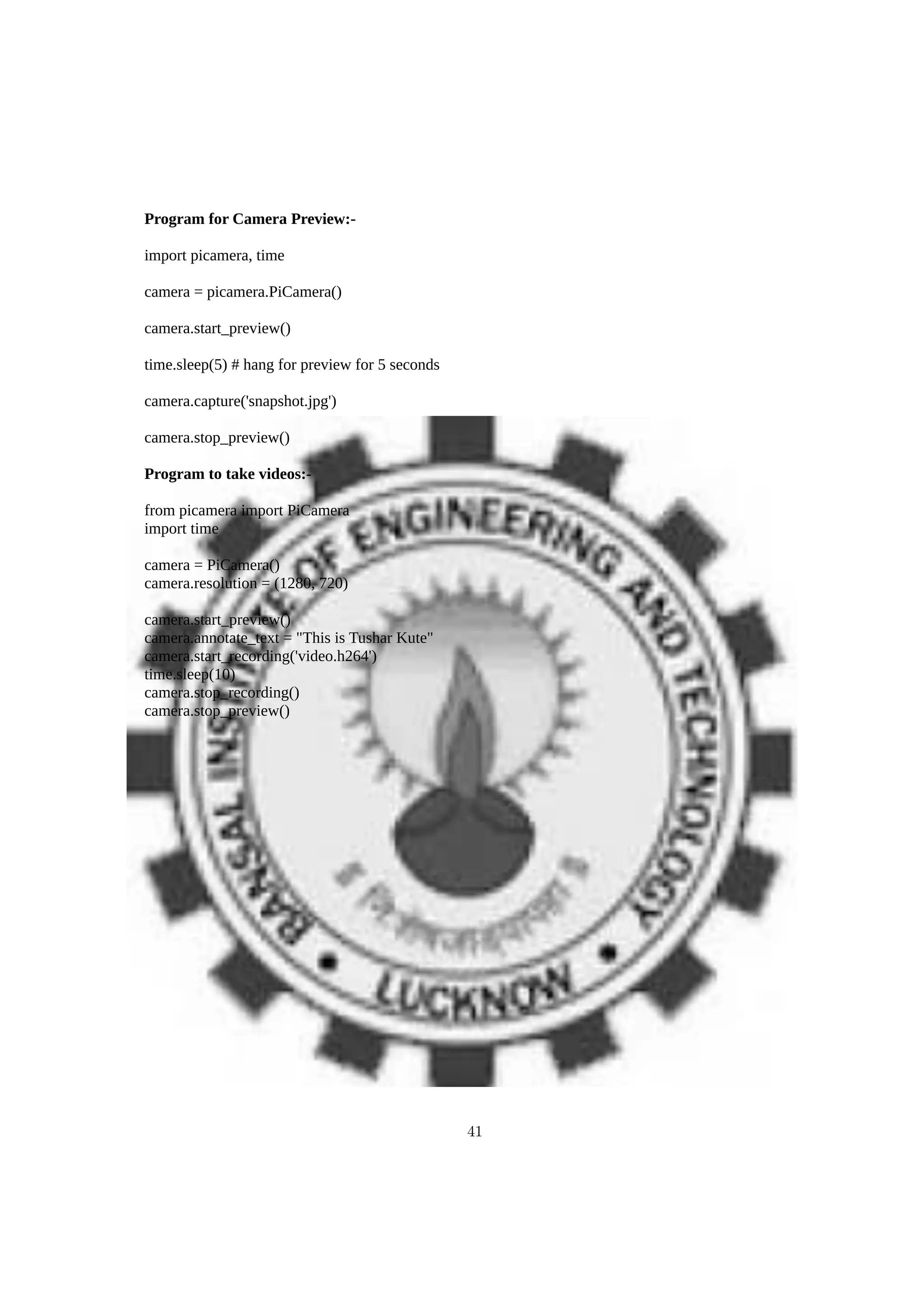 Program for Camera Preview:-
import picamera, time
camera = picamera.PiCamera()
camera.start_preview()
time.sleep(5) # hang for preview for 5 seconds
camera.capture('snapshot.jpg')
camera.stop_preview()
Program to take videos:-
from picamera import PiCamera
import time
camera = PiCamera()
camera.resolution = (1280, 720)
camera.start_preview()
camera.annotate_text = "This is Tushar Kute"
camera.start_recording('video.h264')
time.sleep(10)
camera.stop_recording()
camera.stop_preview()
41
 