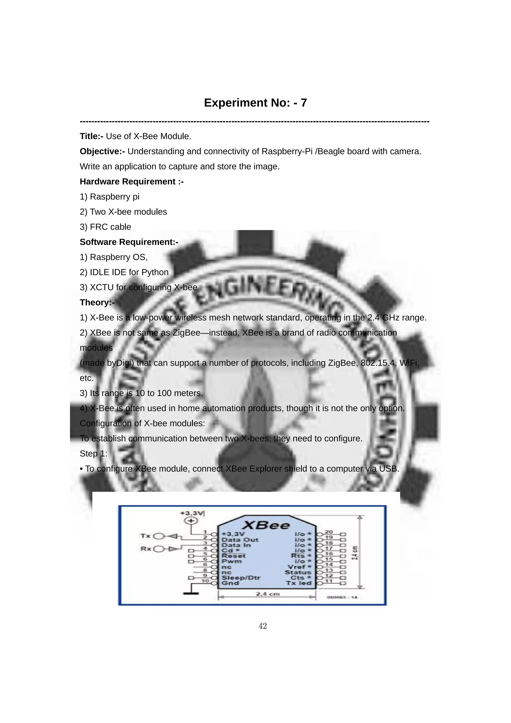 Experiment No: - 7
------------------------------------------------------------------------------------------------------------------------
Title:- Use of X-Bee Module.
Objective:- Understanding and connectivity of Raspberry-Pi /Beagle board with camera.
Write an application to capture and store the image.
Hardware Requirement :-
1) Raspberry pi
2) Two X-bee modules
3) FRC cable
Software Requirement:-
1) Raspberry OS,
2) IDLE IDE for Python
3) XCTU for configuring X-bee
Theory:-
1) X-Bee is a low-power wireless mesh network standard, operating in the 2.4 GHz range.
2) XBee is not same as ZigBee—instead, XBee is a brand of radio communication
modules
(made byDigi) that can support a number of protocols, including ZigBee, 802.15.4, WiFi,
etc.
3) Its range is 10 to 100 meters.
4) X-Bee is often used in home automation products, though it is not the only option.
Configuration of X-bee modules:
To establish communication between two X-bees, they need to configure.
Step 1:
• To configure XBee module, connect XBee Explorer shield to a computer via USB.
42
 