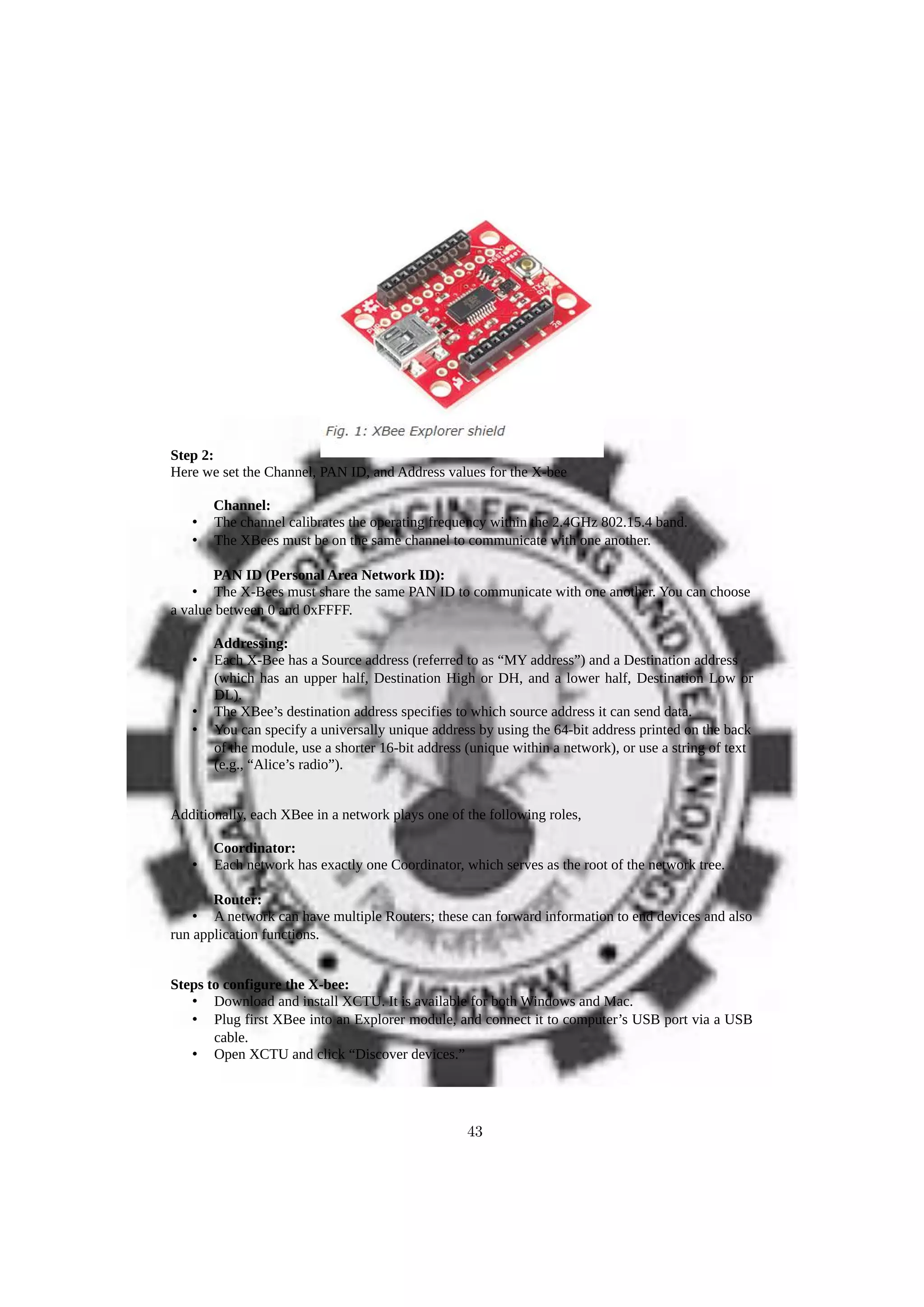 Step 2:
Here we set the Channel, PAN ID, and Address values for the X-bee
Channel:
• The channel calibrates the operating frequency within the 2.4GHz 802.15.4 band.
• The XBees must be on the same channel to communicate with one another.
PAN ID (Personal Area Network ID):
• The X-Bees must share the same PAN ID to communicate with one another. You can choose
a value between 0 and 0xFFFF.
Addressing:
• Each X-Bee has a Source address (referred to as “MY address”) and a Destination address
(which has an upper half, Destination High or DH, and a lower half, Destination Low or
DL).
• The XBee’s destination address specifies to which source address it can send data.
• You can specify a universally unique address by using the 64-bit address printed on the back
of the module, use a shorter 16-bit address (unique within a network), or use a string of text
(e.g., “Alice’s radio”).
Additionally, each XBee in a network plays one of the following roles,
Coordinator:
• Each network has exactly one Coordinator, which serves as the root of the network tree.
Router:
• A network can have multiple Routers; these can forward information to end devices and also
run application functions.
Steps to configure the X-bee:
• Download and install XCTU. It is available for both Windows and Mac.
• Plug first XBee into an Explorer module, and connect it to computer’s USB port via a USB
cable.
• Open XCTU and click “Discover devices.”
43
 
