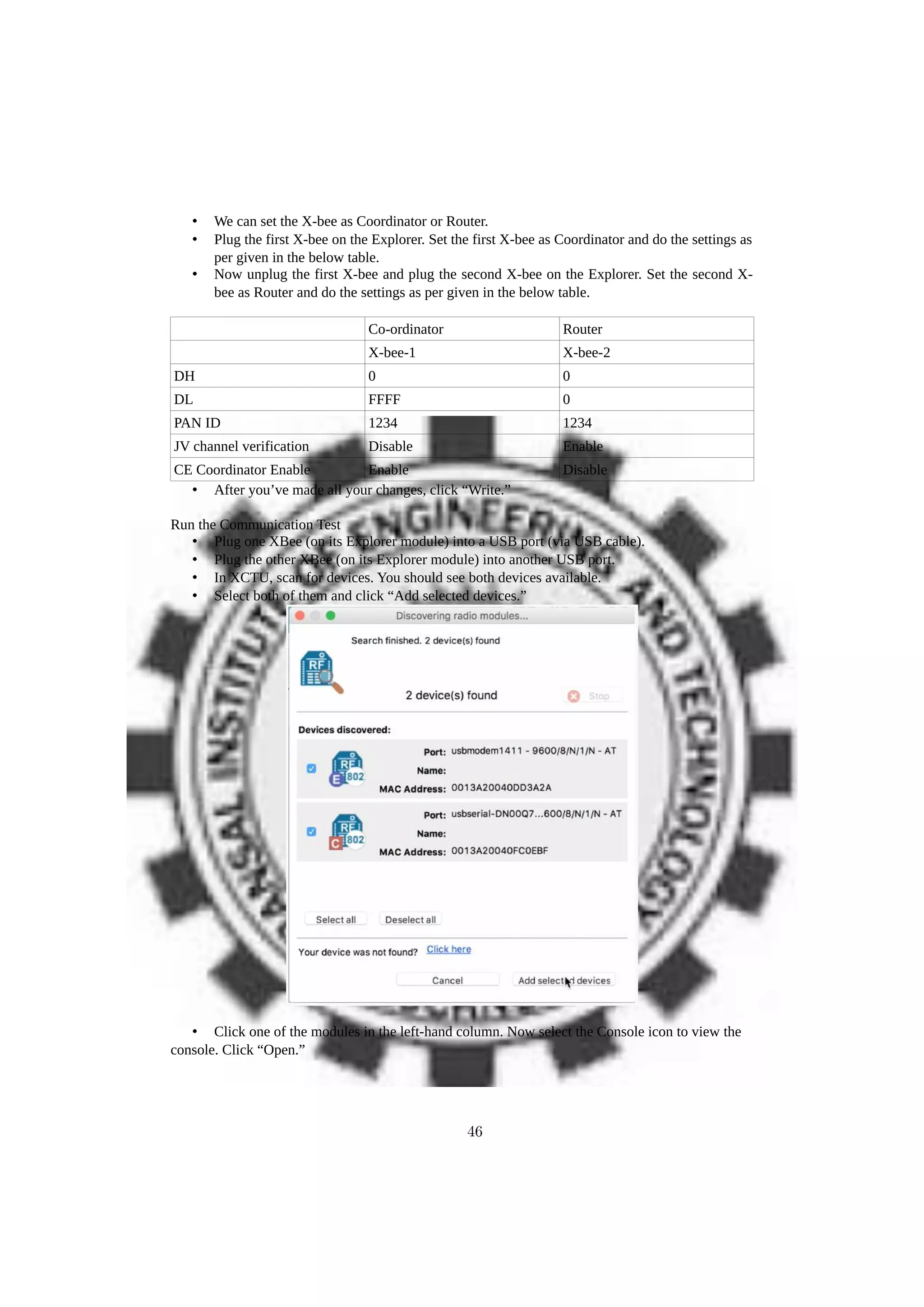 • We can set the X-bee as Coordinator or Router.
• Plug the first X-bee on the Explorer. Set the first X-bee as Coordinator and do the settings as
per given in the below table.
• Now unplug the first X-bee and plug the second X-bee on the Explorer. Set the second X-
bee as Router and do the settings as per given in the below table.
Co-ordinator Router
X-bee-1 X-bee-2
DH 0 0
DL FFFF 0
PAN ID 1234 1234
JV channel verification Disable Enable
CE Coordinator Enable Enable Disable
• After you’ve made all your changes, click “Write.”
Run the Communication Test
• Plug one XBee (on its Explorer module) into a USB port (via USB cable).
• Plug the other XBee (on its Explorer module) into another USB port.
• In XCTU, scan for devices. You should see both devices available.
• Select both of them and click “Add selected devices.”
• Click one of the modules in the left-hand column. Now select the Console icon to view the
console. Click “Open.”
46
 
