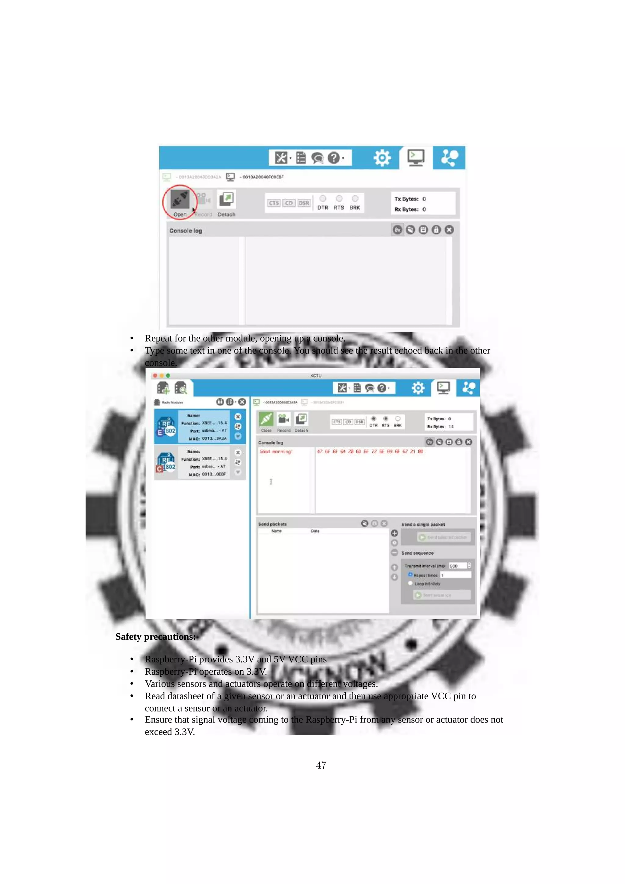 • Repeat for the other module, opening up a console.
• Type some text in one of the console. You should see the result echoed back in the other
console.
Safety precautions:
• Raspberry-Pi provides 3.3V and 5V VCC pins
• Raspberry-Pi operates on 3.3V.
• Various sensors and actuators operate on different voltages.
• Read datasheet of a given sensor or an actuator and then use appropriate VCC pin to
connect a sensor or an actuator.
• Ensure that signal voltage coming to the Raspberry-Pi from any sensor or actuator does not
exceed 3.3V.
47
 