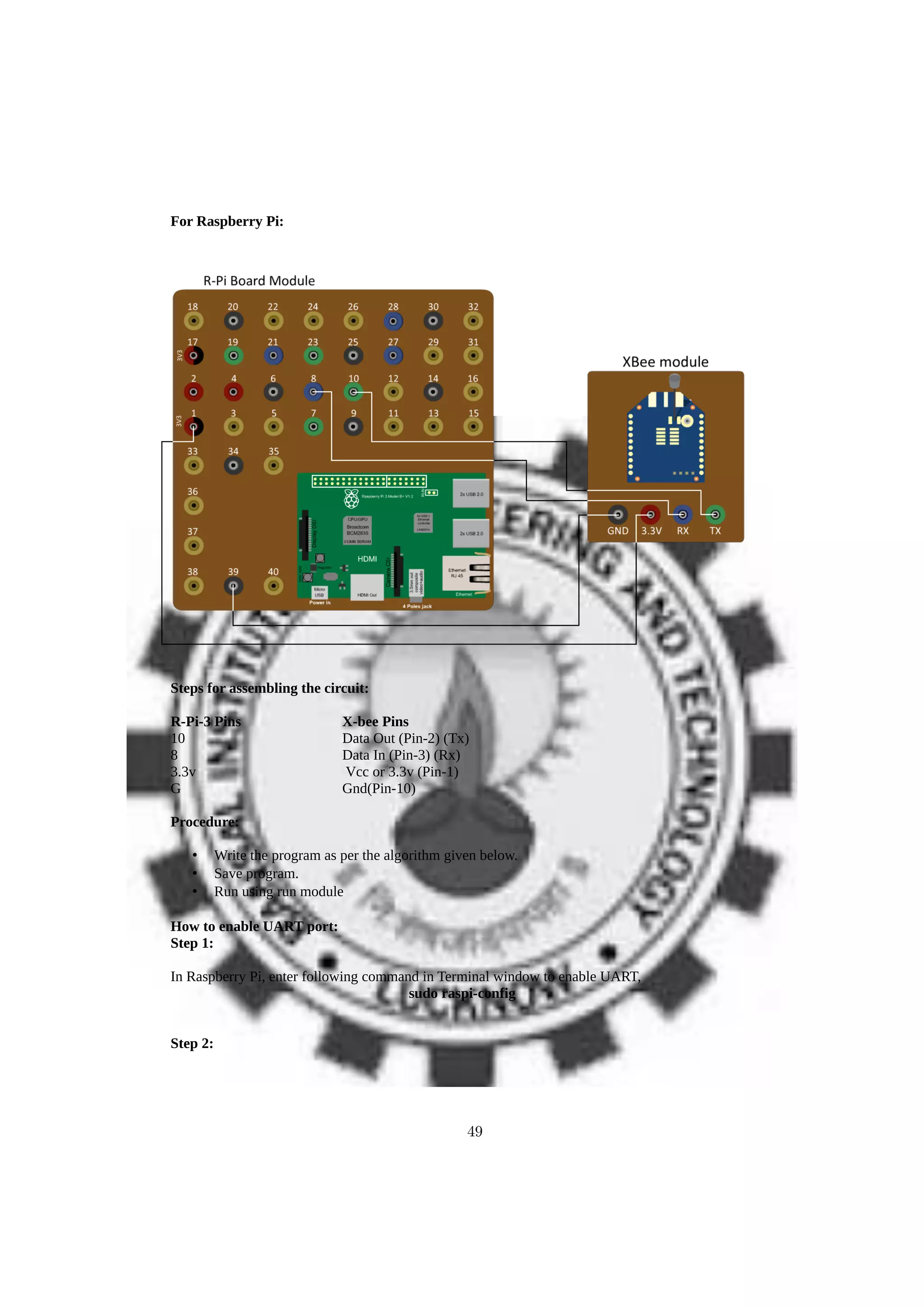 For Raspberry Pi:
Steps for assembling the circuit:
R-Pi-3 Pins X-bee Pins
10 Data Out (Pin-2) (Tx)
8 Data In (Pin-3) (Rx)
3.3v Vcc or 3.3v (Pin-1)
G Gnd(Pin-10)
Procedure:
• Write the program as per the algorithm given below.
• Save program.
• Run using run module
How to enable UART port:
Step 1:
In Raspberry Pi, enter following command in Terminal window to enable UART,
sudo raspi-config
Step 2:
49
 