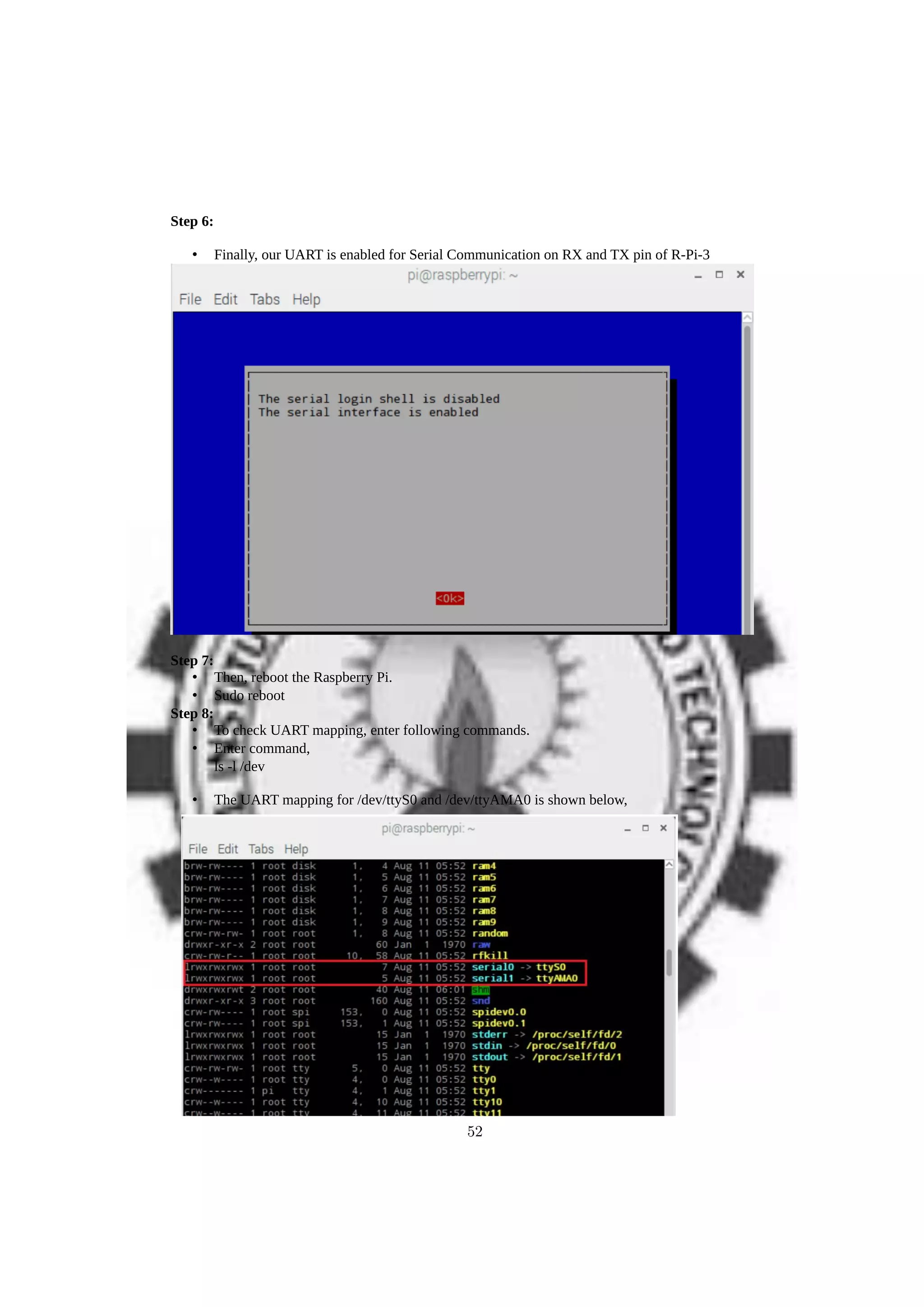 Step 6:
• Finally, our UART is enabled for Serial Communication on RX and TX pin of R-Pi-3
Step 7:
• Then, reboot the Raspberry Pi.
• Sudo reboot
Step 8:
• To check UART mapping, enter following commands.
• Enter command,
ls -l /dev
• The UART mapping for /dev/ttyS0 and /dev/ttyAMA0 is shown below,
52
 