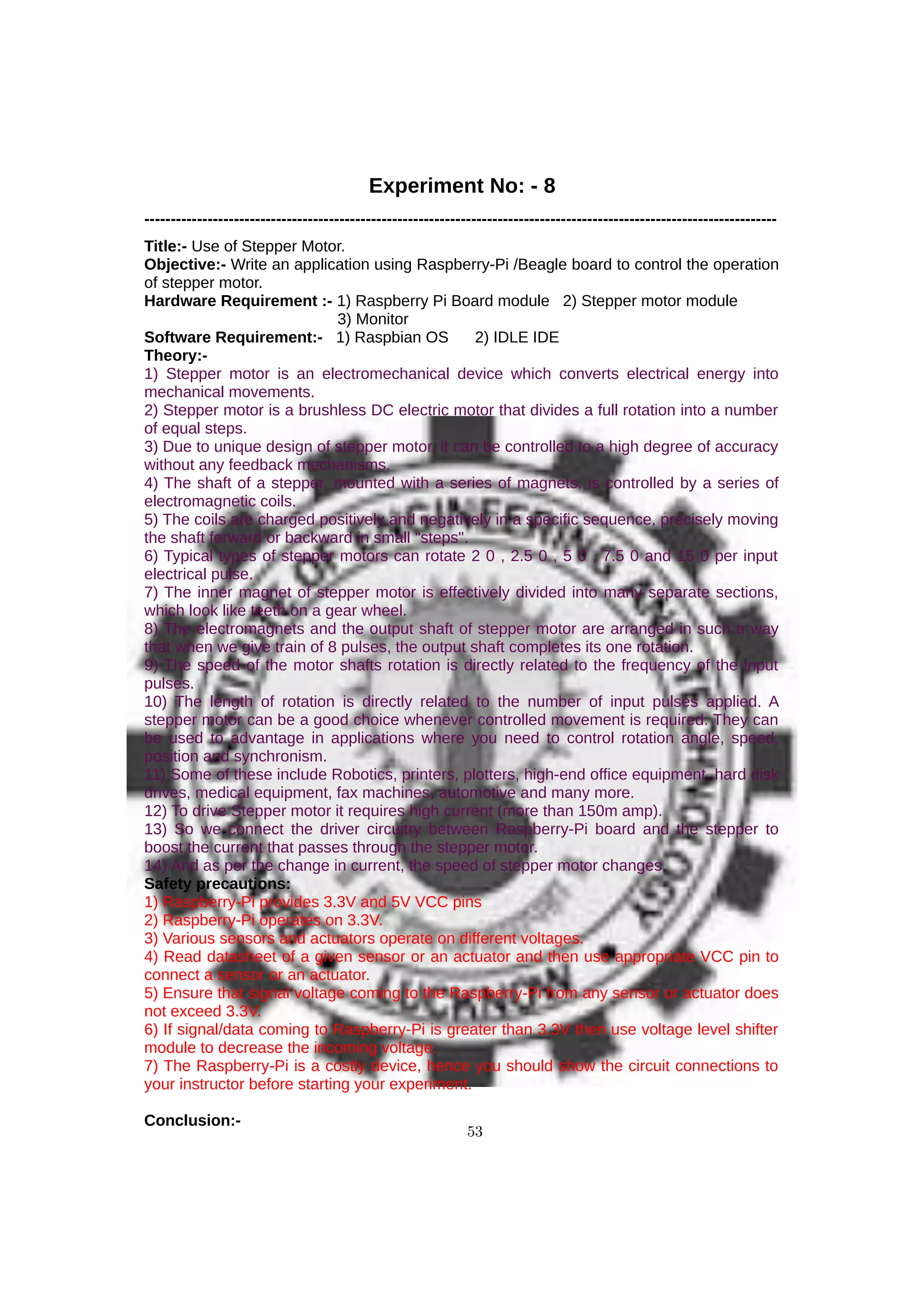Experiment No: - 8
------------------------------------------------------------------------------------------------------------------------
Title:- Use of Stepper Motor.
Objective:- Write an application using Raspberry-Pi /Beagle board to control the operation
of stepper motor.
Hardware Requirement :- 1) Raspberry Pi Board module 2) Stepper motor module
3) Monitor
Software Requirement:- 1) Raspbian OS 2) IDLE IDE
Theory:-
1) Stepper motor is an electromechanical device which converts electrical energy into
mechanical movements.
2) Stepper motor is a brushless DC electric motor that divides a full rotation into a number
of equal steps.
3) Due to unique design of stepper motor, it can be controlled to a high degree of accuracy
without any feedback mechanisms.
4) The shaft of a stepper, mounted with a series of magnets, is controlled by a series of
electromagnetic coils.
5) The coils are charged positively and negatively in a specific sequence, precisely moving
the shaft forward or backward in small "steps".
6) Typical types of stepper motors can rotate 2 0 , 2.5 0 , 5 0 , 7.5 0 and 15 0 per input
electrical pulse.
7) The inner magnet of stepper motor is effectively divided into many separate sections,
which look like teeth on a gear wheel.
8) The electromagnets and the output shaft of stepper motor are arranged in such a way
that when we give train of 8 pulses, the output shaft completes its one rotation.
9) The speed of the motor shafts rotation is directly related to the frequency of the input
pulses.
10) The length of rotation is directly related to the number of input pulses applied. A
stepper motor can be a good choice whenever controlled movement is required. They can
be used to advantage in applications where you need to control rotation angle, speed,
position and synchronism.
11) Some of these include Robotics, printers, plotters, high-end office equipment, hard disk
drives, medical equipment, fax machines, automotive and many more.
12) To drive Stepper motor it requires high current (more than 150m amp).
13) So we connect the driver circuitry between Raspberry-Pi board and the stepper to
boost the current that passes through the stepper motor.
14) And as per the change in current, the speed of stepper motor changes.
Safety precautions:
1) Raspberry-Pi provides 3.3V and 5V VCC pins
2) Raspberry-Pi operates on 3.3V.
3) Various sensors and actuators operate on different voltages.
4) Read datasheet of a given sensor or an actuator and then use appropriate VCC pin to
connect a sensor or an actuator.
5) Ensure that signal voltage coming to the Raspberry-Pi from any sensor or actuator does
not exceed 3.3V.
6) If signal/data coming to Raspberry-Pi is greater than 3.3V then use voltage level shifter
module to decrease the incoming voltage.
7) The Raspberry-Pi is a costly device, hence you should show the circuit connections to
your instructor before starting your experiment.
Conclusion:-
53
 